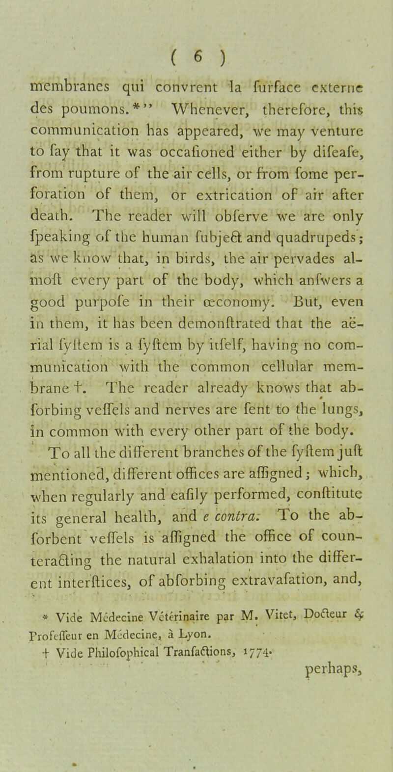membranes qui convrent la furface cxterne des poLimons. * Whenever, therefore, thi-s communication has appeared, we may venture to fay that it was occafioned either by difeafe, from rupture of the air cells, or from fome per- foration of them, or extrication of air after death. The reader will obferve we are only fpeaking of the human fubjeft and quadrupeds; as we know that, in birds, the air pervades al- moft every part of the body, which anfwers a good purpofe in their cec'onomy. But, even in them, it has been demonftrated that the ae- rial fyitem is a fyftem by iifelf, having no com- munication with the common cellular mem- brane t. The reader already knows that ab- forbing veffels and nerves are fent to the lungs, in common with every other part of the body. To all the different branches of the fyftem juft mentioned, different offices are affigned; which, when regularly and eafily performed, conftitute its general health, and e contra: To the ab- forbent veffels is afTigned the office of coun- teraQing the natural exhalation into the differ- ent interftices, of abforbing extravafation, and, * Vide Medecine Vctcrinaire par M. Vitet, Dofleur Proftffeur en Medecine, a Lyon. + Vide Philofophical Tranfad^ions, 1774. perhaps.