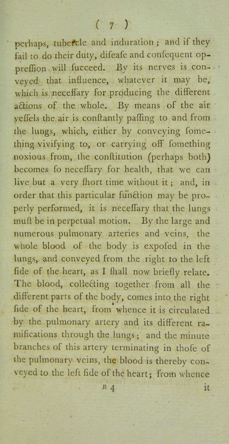 pciliaps, tubefcle and induration ; and if they fail to do their duty, difeafc and confcquent op- preffion. will fucceed. By its nerves is con- veyed that influence, whatever it may be, which is neceflary for .prdducing the different a6lions of the whole. By means of the air yeffels the air is conftantly paffing to and from t\\e lungs, which, either by conveying fome- thing vivifying to, or carrying off fomething noxious from, the conititution (perhaps both) becomes fo neceffary for health, that we can live but a very fhort time without it; and, in order that this particular funQion may be pro- perly performed, it is neceffary that the lungs muft be in perpetual motion. By the large and numerous pulmonary arteries and veins, the whole blood of the body is expofed in the lungs, and conveyed from the right to the left fide of the heart, as I fliall now briefly relate. The blood, colleHing together from all the different parts of the body, comes into the right fide of the heart, from whence it is circulated by the pulmonary artery and its different ra- mifications through the lungs; and the minute branches of this artery terminating in thofe of the pulmonary veins, the blood is thereby con- veyed to the left fide of the heart; from whence ^> 4 it