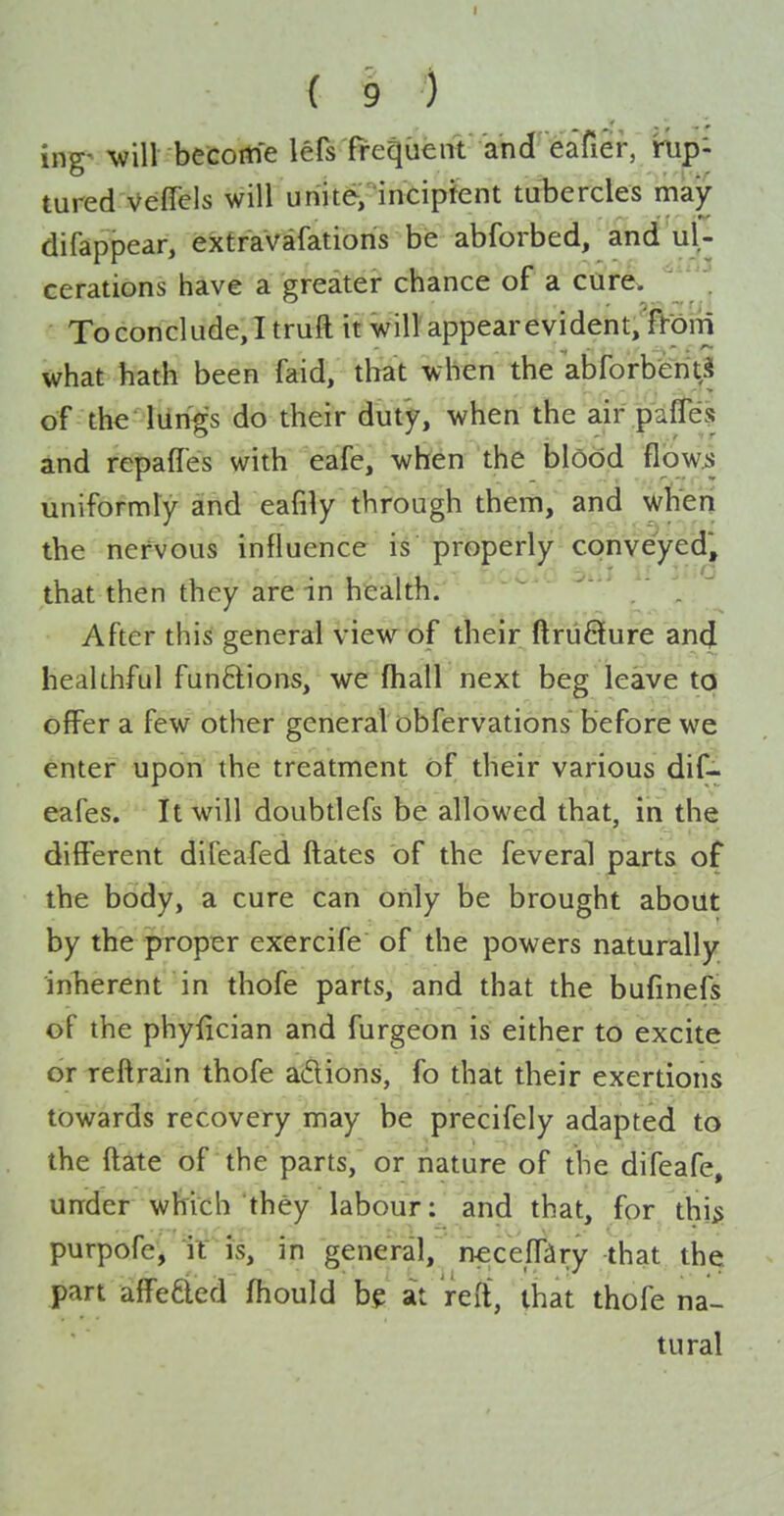 ing' ^vi^ become lefs frequent and eafier, rup- tured Veffels will unite, incipient tubercles may difappear, extraVafatioris be abforbed, and ul- cerations have a greater chance of a cur6. ' . To conclude, I truft it will'appear evident, {Vohi what hath been faid, that when the abforberitS of the lung's do their duty, when the air paffe? ind repaffes with eafe, when the blood flowi uniformly and eafily through them, and wKeri the nervous influence is properly conveyed, that then they are in health. ' After this general view of their ftriiSure and healthful fun6lions, we fhall next beg leave to offer a few other general obfervations before we enter upon the treatment of their various dif- eafes. It will doubtlefs be allowed that, in the different difeafed flates of the feveral parts of the body, a cure can only be brought about by the proper exercife of the powers naturally inherent in thofe parts, and that the bufinefs of the phyfician and furgeon is either to excite or reftrain thofe adions, fo that their exertions towards recovery may be precifely adapted to the ftate of the parts, or nature of the difeafe, under which they labour: and that, for thj^ purpofe, iris, in general, neceff^iry that the part affeaed fhould be at reft, that thofe na- tural