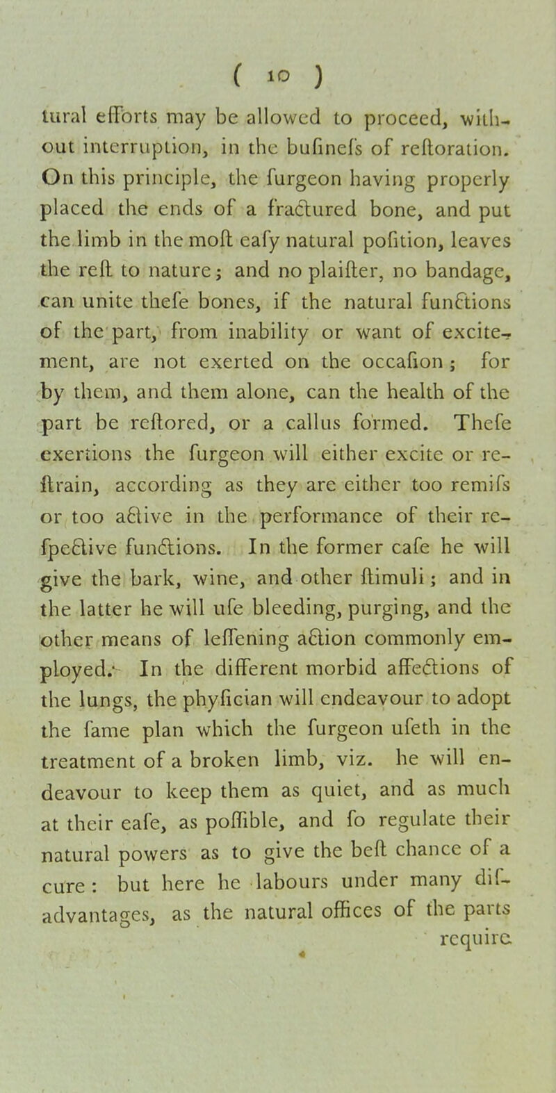 tural efforts may be allowed to proceed, with- out interruption, in the bufinefs of reftoration. Gn this principle, the furgeon having properly placed the ends of a fradured bone, and put the.limb in the mofi: eafy natural pofition, leaves the reft to nature; and no plaifter, no bandage, can unite thefe bones, if the natural functions of the part, from inability or want of excite- ment, are not exerted on the occafion ; for ;by them, and them alone, can the health of the part be reftored, or a callus formed. Thefe exertions the furgeon will either excite or re- ftrain, according as they are either too remifs or too a6live in the performance of their re- fpeBive fundlions. In the former cafe he will give the bark, wine, and other ftimuli; and in the latter he will ufe bleeding, purging, and the other means of leffening aftion commonly em- ployed.' In the different morbid affe£lions of the lungs, the phyfician will endeavour to adopt the fame plan which the furgeon ufeth in the treatment of a broken limb, viz. he will en- deavour to keep them as quiet, and as much at their eafe, as poffible, and fo regulate their natural powers as to give the beft chance of a cure: but here he labours under many dif- advantages, as the natural offices of the parts require