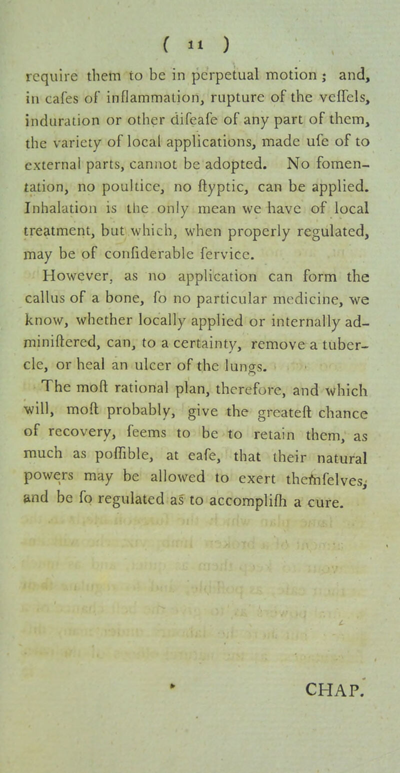 (  ) require them to be in perpetual motion ; and, in cafes of inflammalion, rupture of the vefTels, induration or other difeafe of any part of them, the variety of local applications, made ufe of to external parts, cannot be adopted. No fomen- tation, no poultice, no ftyptic, can be applied. Inhalation is the only mean we have of local treatment, but which, when properly regulated, may be of confiderable fervicc. However, as no application can form the callus of a bone, fo no particular medicine, we know, whether locally applied or internally ad- miniftered, can, to a certainty, remove a tuber- cle, or heal an ulcer of the lungs. The moft rational plan, therefore, and which will, moft probably, give the greateft chance of recovery, feems to be to retain them, as much as poffible, at eafe, that their natural powers may be allowed to exert thcfnfelvesj and be fo regulated as to accomplifh a cure. » CHAP.