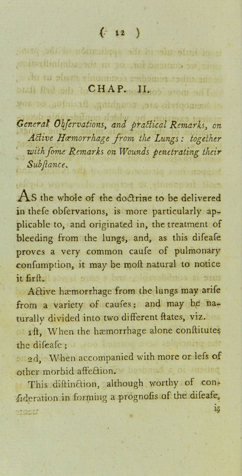 General 01;fervationSy and praHical Remarks^ on ABive Hoemorrhage from the Lungs: together with fome Remarks on Wounds penetrating their Subjlance. As the whole of the dodlrine to be delivered in thefe obfervations, is more particularly ap- plicable to, and originated in, the treatment of bleeding from the lungs, and, as this difeafe proves a very common caufe of pulmonary confumption, it may be njoft natural to notice it firft. AQ:ive haemorrhage from the lungs may arife from a variety of caufes; and may bjs na^ turally divided into two different ftates, viz. ift. When the hsemorrhage alone conftitute? the difeafe ; 2d, When accompanied with more or lefs of other morbid affeftion. - This.diftinftion, although worthy of con^ /ideration. in.forming a prognofis of the difeafe^