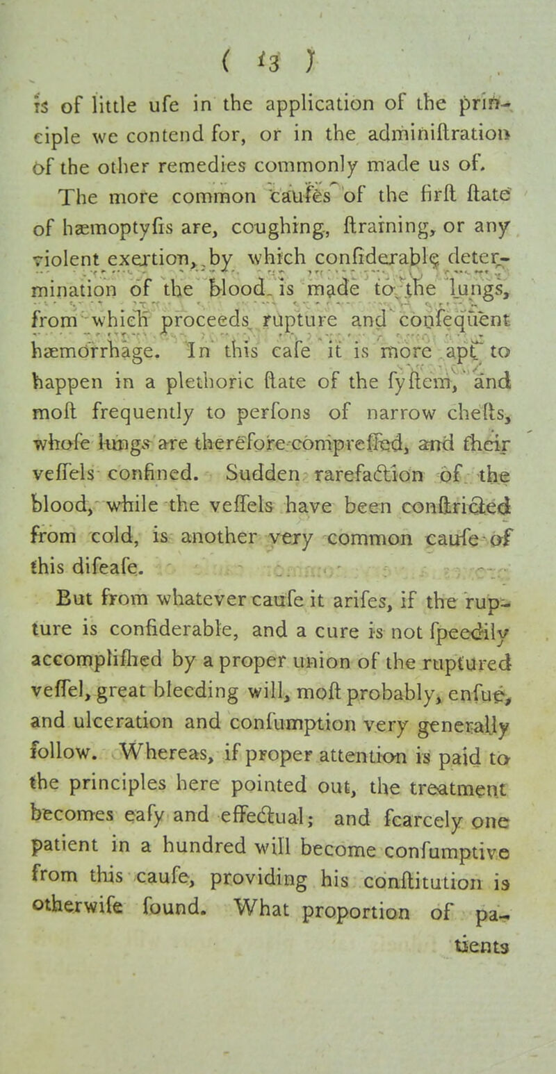 IS of little ufe in the application of the prii^-, eiple we contend for, or in the admihiftratiort 6f the other remedies commonly made us of. The more common CEmfe of the firft ftate of haemoptyfis are, coughing., ftrarning, or any- violent exertion>,by which confidexaj?!^ detei^. mination of the Wood, is mjide to-J^i^e lungs, from 'whielr proceeds, riipture and cbofeqiient haemorrhage. In this cafe it is more apt^ to happen in a plethoric ftate of the fyftem, and moft frequently to perfons of narrow chefts^ whofe liuigs are therefore coniprejfed, ami fhcir vefTels confined. Sudden, rarefaftion of .the blood/ while the veffels have been confliriQ;ed from cold, is another v^ry common caufe af fhis difeafe. But from whatever xrairfe it arifes, if tlteru^ ture is confiderable, and a cure is not fpeedily accomphflied by a proper union of the rupCured vefTel, great bleeding will, moft probably, enfue-^ and ulceration and confumption very generally follow. Whereas, if proper attention is paid to the principles here pointed out, the treatment becomes eafy and effectual; and fcarcely one patient in a hundred will become confumptiv.o from this caufe, providing his conftitution is otherwife found. What proportion of pa-