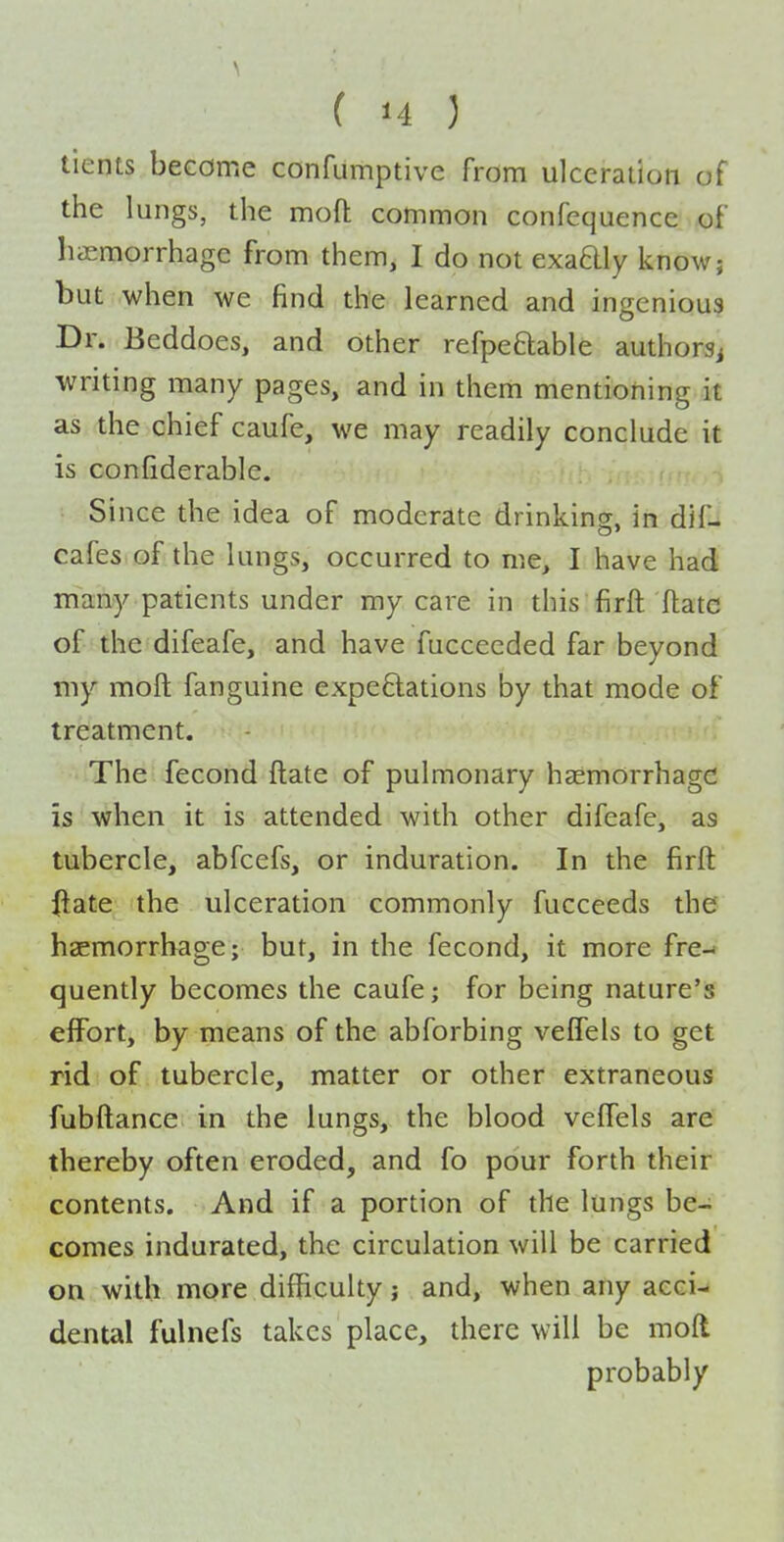 ticnts become confumptive from ulceraiion of the lungs, the moft common confequence of haemorrhage from them, I do not exadly know; but when we find the learned and ingenious Dr. Beddoes, and other refpeftable authorsj writing many pages, and in them mentioning it as the chief caufe, we may readily conclude it is confiderable. Since the idea of moderate drinking, in dif-l cafes of the lungs, occurred to me, I have had many patients under my care in this firft flatc of the difeafe, and have fucceeded far beyond my moft fanguine expectations by that mode of treatment. The fecond ftate of pulmonary haemorrhage is when it is attended with other difeafe, as tubercle, abfcefs, or induration. In the firft iiate the ulceration commonly fucceeds the haemorrhage; but, in the fecond, it more fre-i quently becomes the caufe; for being nature's effort, by means of the abforbing velfels to get rid of tubercle, matter or other extraneous fubftance in the lungs, the blood veffels are thereby often eroded, and fo pour forth their contents. And if a portion of the lungs be- comes indurated, the circulation will be carried on with more difficulty j and, when any acci- dental fulnefs takes place, there will be moft probably