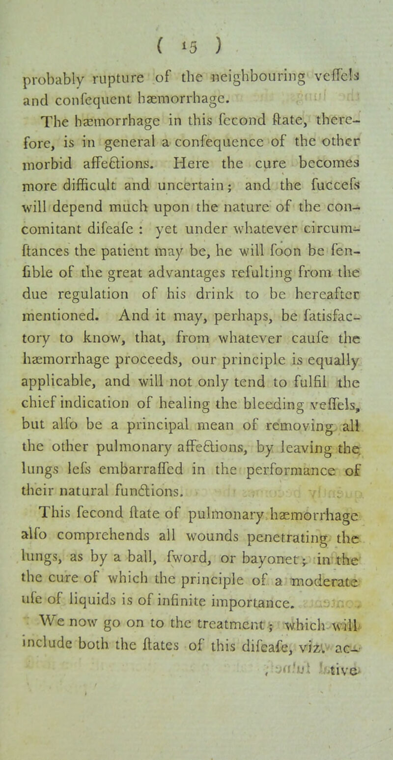 probably rupture of the neighbouring vefTels and confequent haemorrhage. The haemorrhage in this fecond ftate, there- fore, is in general a confequence of the other morbid a£Pe6lions. Here the cure becomes more difficult and uncertain; and the fucceffJ will depend much upon the nature of the con- comitant difeafe : yet under whatever circum- ftances the patient may be, he will foon be fen- fible of the great advantages refulting from the: due regulation of his drink to be hereaftec mentioned. And it may, perhaps, be fatisfac- tory to know, that, from whatever caufe the haemorrhage proceeds, our principle is equally applicable, and will not only tend to fulfil the chief indication of healing the bleeding veifeis, but alfo be a principal mean of removing^, all the other pulmonary affeftions, by leaving the; lungs lefs embarralfed in the performance of their natural fun6lions. This fecond ftate of pulmonary haemorrhage alfo comprehends all wounds penetrating the lungs, as by a ball, fword, or bayonetV 'in the' the cure of which the principle of a moderate ufe of liquids is of infinite importance. We now go on to the treatment ; which^w;iM^ include both the ftates of this difeafe, vmv.aca,.