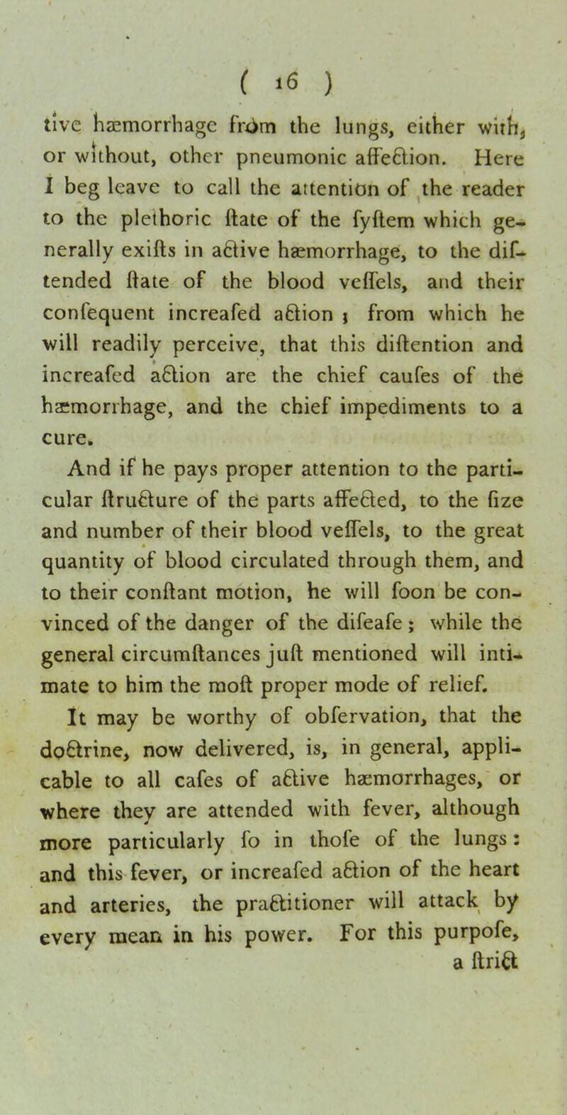 ( >6 ) tlve haemorrhage frxim the lungs, either withj or without, other pneumonic afFeftion. Here I beg leave to call the attention of the reader to the plethoric ftate of the fyftem which ge- nerally exifts in aftive haemorrhage, to the dif- tended ftate of the blood vefTels, and their confequent increafed aftion j from which he will readily perceive, that this diftention and increafed a6lion are the chief caufes of the hasmorrhage, and the chief impediments to a cure* And if he pays proper attention to the parti- cular ftrudure of the parts affeded, to the fize and number of their blood vefTels, to the great quantity of blood circulated through them, and to their conftant motion, he will foon be con- vinced of the danger of the difeafe ; while the general circumftances jufl: mentioned will inti* mate to him the raoft proper mode of relief. It may be worthy of obfervation, that the doctrine, now delivered, is, in general, appli- cable to all cafes of aftive haemorrhages, or where they are attended with fever, although more particularly fo in thofe of the lungs: and this fever, or increafed aftion of the heart and arteries, the praflitioner will attack by every mean in his power. For this purpofe, a ftria