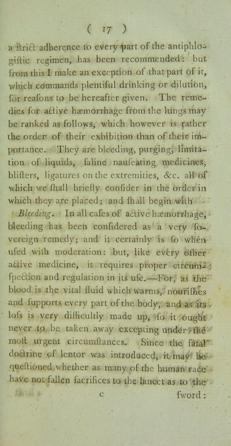 a ftritl adherence to every ^art of the antiphlo- giflic regimen, has been recommended, but from this I make an exception of that part of it, which commands plentiful drinking or dilution, for reafons to be hereafter given. The reme-^ dies for aftive haemorrhage from the lungs may be ranked as follows, which however is rather the order of their exhibition than of their im- portance. They are bleeding, purging, limita- tion of liquids, faline nauleating medicines, blifters, ligatures on the extremities, &c. all of which we fliall briefly confider in the order in which they are placed; and fhall begin-with - Bleeding, In all cafes of a£live haemofFhagej ^ bleeding has been confidered as a very fov vereign remedy; and it certainly is fo whert-' ufed with moderation: but, like ev^ry ^ftjer' a£tive medicine, it requires proper circura^'i fpeclion and regulation in its ufe.—For, as -ihe blood is the vital fluid which wafms,- nourifIies and fupports every part of the body, and ^s^ lofs is very difficultly made up, -fo- it 'ouglit ' never tp/.be taken away excepting under r t'h^''*^ moil urgent circumflances. Since the f^i^ftl doctrine of lentor was introduced, -it^maj^'-liei^ (jueRioned whether as many pf the liumah:ra(ie''i. have not fallen facrifices to the lancet/as to the ' ^ fword: