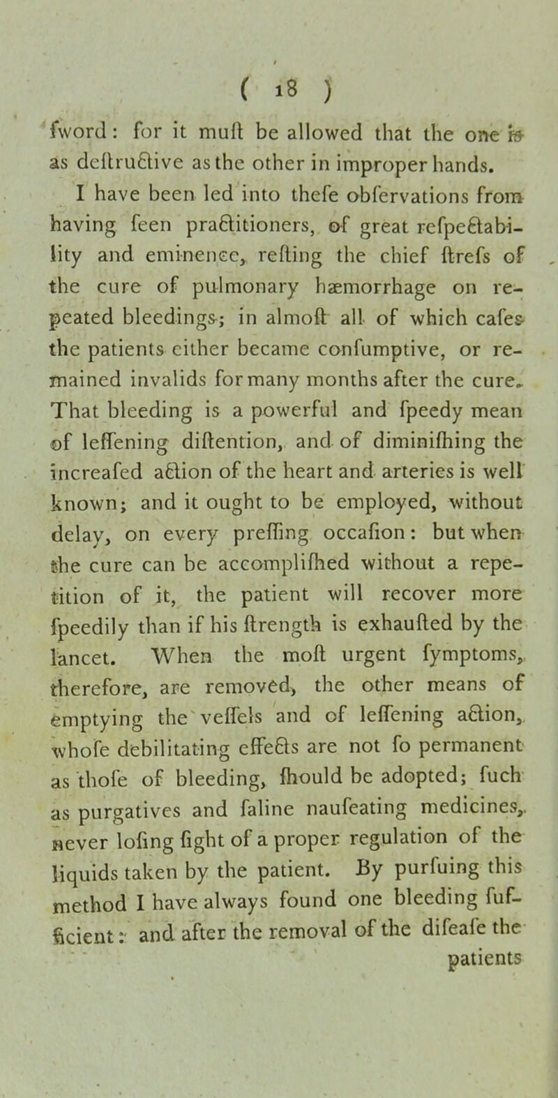 fword: for it muft be allowed that the one » as dcftruftive as the other in improper hands. I have been led into thefe obfervations from having feen praftitioners, of great refpeftabi- lity and eminence, refting the chief ftrefs of the cure of pulmonary haemorrhage on re- peated bleedings^; in almoflr all of which cafes- the patients cither became confumptive, or re- mained invalids for many months after the cure,. That bleeding is a powerful and fpeedy mean of lefTening diftention, and of diminifhing the increafed aftion of the heart and arteries is well known; and it ought to be employed, without delay, on every preffing occafion: but when «he cure can be accomplifhed without a repe- tition of it, the patient will recover more fpeedily than if his ftrength is exhaufted by the lancet. When the moft urgent fymptoms,, therefore, are removed, the other means of emptying the veffels and of leffening a8:ion, whofe debilitating effefts are not fo permanent as thofe of bleeding, fhould be adopted; fuch as purgatives and faline naufeating medicines,. Hever lofing fight of a proper regulation of the liquids taken by the patient. By purfuing this method I have always found one bleeding fuf- ficient: and after the removal of the difeafe the patients