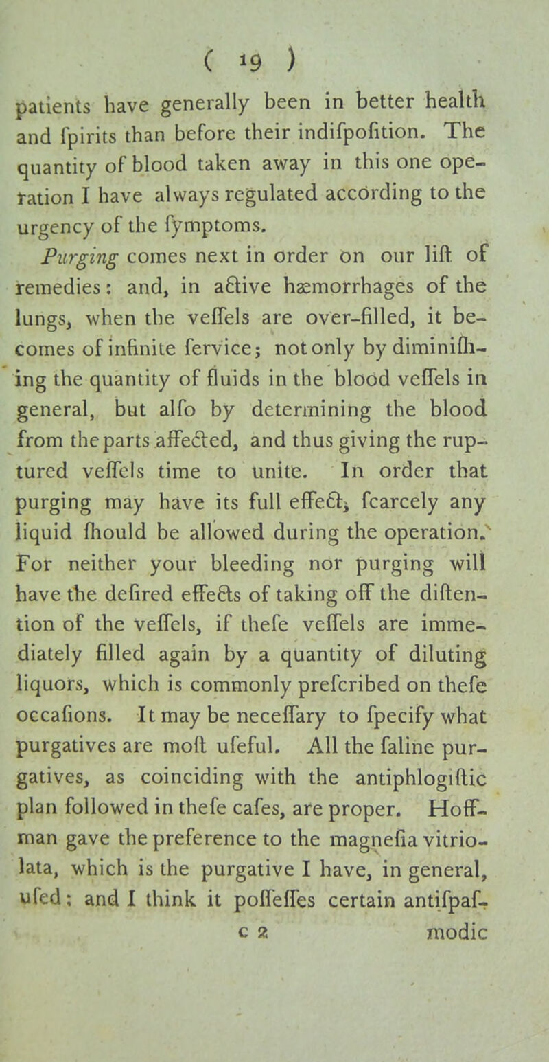 ( >9 ) patients have generally been in better health and fpirits than before their indifpofition. The quantity of blood taken away in this one ope- ration I have always regulated according to the urgency of the fymptoms. Purging comes next in order on our lift of remedies: and, in a6live haemorrhages of the lungs, when the vefTels are over-filled, it be- comes of infinite fervice; not only by diminifli- ing the quantity of fluids in the blood veflels in general, but alfo by determining the blood from the parts afFeded, and thus giving the rup- tured veffels time to unite. In order that purging may have its full efFeftj fcarcely any liquid fhould be allowed during the operation.^ For neither your bleeding nor purging will have the defired effefts of taking off the diften- tion of the veffels, if thefe veffels are imme- diately filled again by a quantity of diluting liquors, which is commonly prefcribed on thefe occafions. It may be neceffary to fpecify what purgatives are moft ufeful. All the faline pur- gatives, as coinciding with the antiphlogiftic plan followed in thefe cafes, are proper. Hoff- man gave the preference to the magnefia vitrio- lata, which is the purgative I have, in general, ufed; and I think it poffeffes certain antifpaf- c 2 raodic