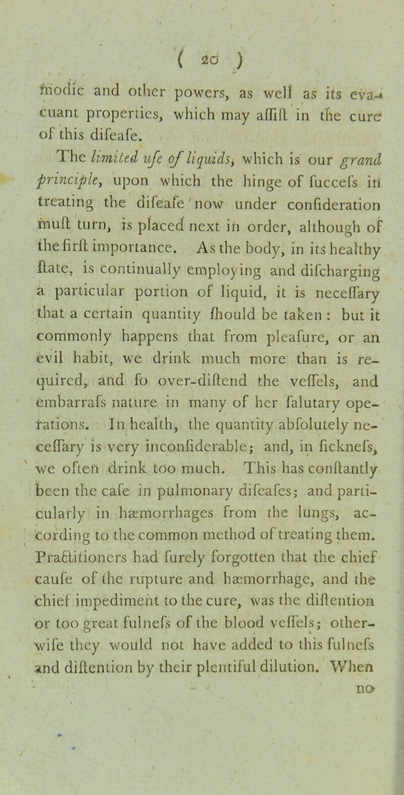 fiioclic and other powers, as well as its eva^ cuant properties, which may affifl in the cure of this difeafe. The limited ufe of liquidSi which is our grand principle, upon which the hinge of fuccefs ill treating the difeafe' now under confideration rinifl: turn, is placed next in order, although of the firft importance. As the body, in its healthy ftate, is continually employing and difcharging a particular portion of liquid, it is necelfary that a certain quantity fliould be taken : but it commonly happens that from pleafure, or an evil habit, we drink much more than is re- quired, and fo over-diftend the velTels, and embarrafs nature in many of her falutary ope- rations. In health, the quantity abfolutely ne- ceflTary is very inconfiderable; and, in ficknefs, we often drink too much. This has conftantly been the cafe in pulmonary difeafes; and parti- cularly in haemorrhages from the lungs, ac- cording to the common method of treating them. PraBitioners had furely forgotten that the chief caufe of the rupture and haemorrhage, and the chief impediment to the cure, was the diftention or too great fulnefs of the blood velfels; other- wife they would not have added to this fulnefs and dillention by their plentiful dilution. When no