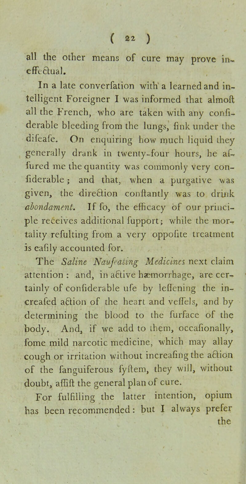( 2^ ) all the other means of cure may prove in« efftftual. In a late converfation with' a learned and in- telligent Foreigner I was informed that almoft all the French, who are taken with any confi- derable bleeding from the lungs, fink under the difeafe. On enquiring how much liquid they generally drank in twenty-four hours, he af- fured me the quantity was commonly very con- fiderable; and that, when a purgative was given, the direftion conftantly was to drink abondament. If fo, the efficacy of our princi- ple receives additional fupport; while the mor- tality refulting from a very oppofite treatment is eafily accounted for. The Saline Naujiating Medicines next claim attention : and, in aftive haemorrhage, are cer- tainly of confiderable ufe by leflening the in- creafed a6lion of the heart and veflels, and by determining the blood to the furface of the body. And, if we add to them, occafionally, fome mild narcotic medicine, which may allay cough or irritation without increafing the aftion of the fanguiferous fyftem, they will, without doubt, affift the general plan of cure. For fulfilling the latter intention, opium has been recommended: but I always prefer the