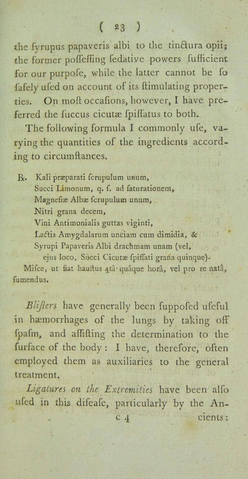 the fyrupus papaveris albi to the tinftura opi'i; the former podefTjng fedatiye powers fufficient for our purpofe, while the latter cannot be fo fafely ufed on account of its ftimulating proper- ties. On moft occafions, however, I have pre- ferred the fuccus cicutae fpiffatus to both. The following formula I commonly ufe, va- rying the quantities of the ingredients accord- ing to circumftances. R. Kali praeparati fcrupulum unum, Succi Limonum, q. f. ad faturationera, Magnefiae Albae fcrupulum unum, Nitri grana decern, Vini Antimonialis guttas viginti, Laftis Amj'gdalarum unciam cum dimidia, & * Syrupi Papaveris Albi drachmam unam (vel, ejus loco, Succi Cicutae fpiflati grana quinque). Mifce, ut fiat hauftus 4ta- quaque hora, vel pro re nata, fu mend us. Bliflers have generally been fuppofed ufeful in haemorrhages of the lungs by taking o{F fpafm, and affifting the determination to the furface of the body : I have, therefore, often employed them as auxiliaries to the general treatment. Ligatures on the Extremities have been alfo ufed in this difeafc, particularly by the An- c 4 cients: