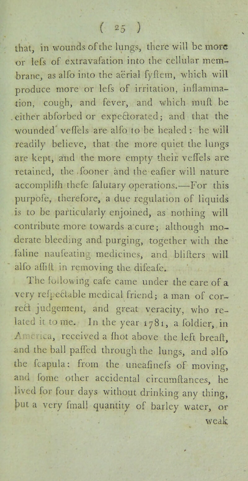 lhat, in wounds of the lungs, there will be more or lefs of extravafation into the cellular mem- brane, as alfo into the aerial fyftem, which will produce more or lefs of irritation, inflamma- tion, cough, and fever, and which muft be . either abforbcd or expeftorated; and that the wounded' veffels are alfo to be healed : he will readily believe, that the more quiet the lungs are kept, and the more empty their veffels are retained, the .fooner and the eafier will nature accomplifh thefe falutary operations.—For this purpofe, therefore, a due regulation of liquids is to be particularly enjoined, as nothing will contribute more towards a cure; although mo- derate bleeding and purging, together with the faline naufeating medicines, and blifters will alfo aifill in removing the difeafe. The following cafe came under the care of a very refpetUble medical friend; a man of cor- rect judgement, and great veracity, who re- lated it tome. In the year 1781, a foldier, in America, received a fhot above the left breaff:, and the ball pafTcd through the lungs, and alfo the fcapula: from the uneafinefs of moving, and ibme other accidental circumflances, he lived for four days without drinking any thing, \)ut a very fmall quantity of barley water, or weak