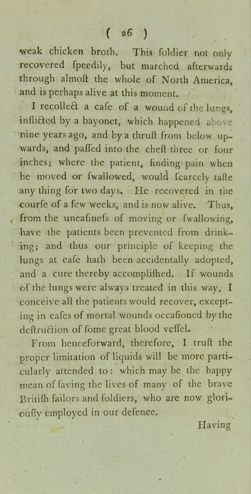 weak chicken broth. This foldier not only recovered fpeedily, but marched afterwards through almoft the whole of North America, and is perhaps alive ^t this moment. I recolleft a cafe of a wound of the lungs, infli6led by a bayonet, which happened above nine years ago, and by a thruft from below up- wards, and pafTed into the cheft three or four inches; where the patient, finding pain when he moved or fwallowed, would fcarcely tafle any thing for two days. He recovered in the courfe of a few weeks, and is now alive. Thus, , from the uncafinefs of moving or fwallowing, have the patients been prevented from drink- ing; and thus our principle of keeping the lungs at eafe hath been accidentally adopted, and a cure thereby accompli(hed. If wounds of the lungs were always treated in this way, I conceive all the patients would recover, except- ing in cafes of mortal wounds occafioned by the deftruftion of fome great blogd velfel. From henceforward, therefore, I truft the proper limitation of liquids will be more parti- cularly attended to: which may be the happy mean of faving the lives of many of the brave Britifh failors and foldiers, who are now glori- oufly employed in our defence. Having