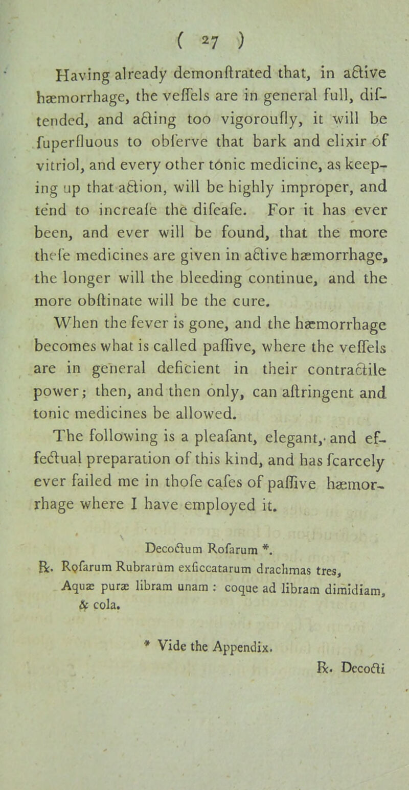 ( ^7 ) Having already demonftrated that, in aftive hcEmorrhagc, the veflels are in general full, dif- tendcd, and afting too vigoroufly, it will be fuperfluous to oblerve that bark and elixir of vitriol, and every other t6nic medicine, as keep- ing Lip that afclion, will be highly improper, and tend to increale the difeafe. For it has ever been, and ever will be found, that the more thcle medicines are given in a6live haemorrhage, the longer will the bleeding continue, and the more obftinate will be the cure. When the fever is gone, and the haemorrhage becomes what is called paffive, where the veffels are in general deficient in their contractile power; then, and then only, can aftringent and tonic medicines be allowed. The following is a pleafant, elegant,- and ef- fedlual preparation of this kind, and has fcarcely ever failed me in thofe cafes of paflTive haemor- rhage where I have employed it. Decoftum Rofarum *. R. Rpfarum Rubrarum exficcatarum drachmas tres, Aqux purae libram unam : coque ad libram dimldiam, cola. * Vide the Appendix. R. Dccofti