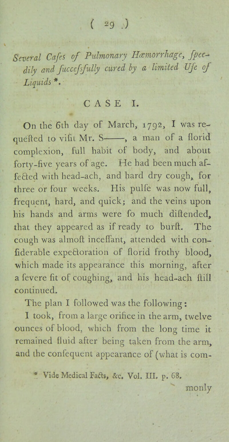 ( ^9 .) Several Cafes of Pulmonary Haemorrhage, fpee^ dily and fuccefifully cured hy a limited UJe of Liquids *. CASE I. On the 6th day of March, 1792, I was re- queued to vifiL Mr. S , a man of a florid complexion, full habit of body, and about forty-five years of age. He had been much af- fetled with head-ach, and hard dry cough,, for three or four weeks. His pulfe was now full, frequent, hard, and quick; and the veins upon his hands and arms were fo much diftended, that they appeared as if ready to burft. The cough was almoft inceffant, attended with con- fiderable expetloration of florid frothy blood, which made its appearance this morning, after a fevere fit of coughing, and his head-ach ftill continued. The plan I followed was the following: I took, from a large orifice in the arm, twelve ounces of blood, which from the long time it remained fluid after being taken from the arm, and the confequent appearance of (what is com- • Vide Medical Fafts, &c. Vol. III. p. 68. monly