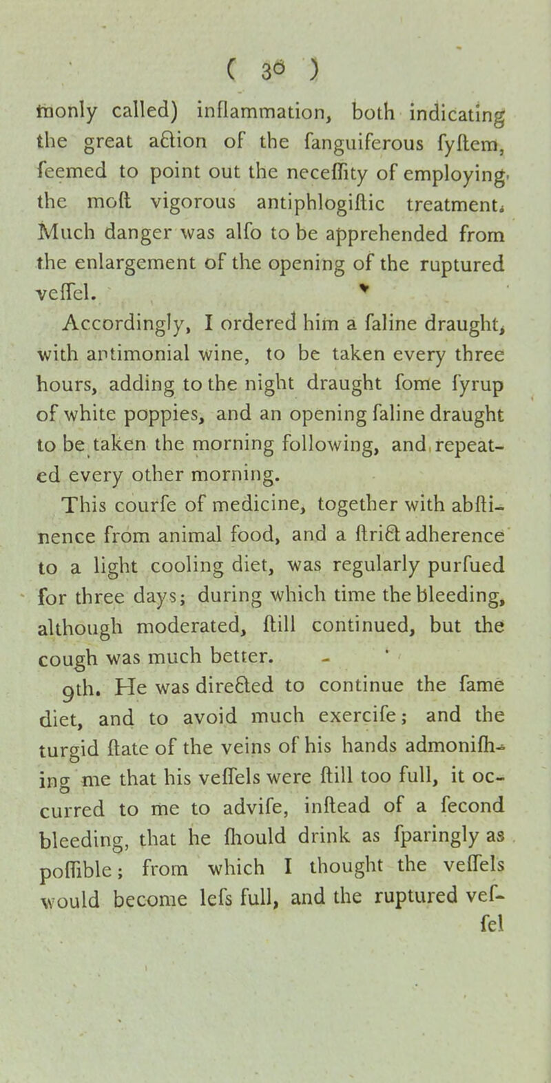 C ) tnonly called) inflammation, both indicating the great aBion of the fanguiferous fyftem, feemed to point out the neceffity of employing, the moft vigorous antiphlogiftic treatment* Much danger was alfo to be apprehended from the enlargement of the opening of the ruptured veffel. Accordingly, I ordered him a faline draughty with artimonial wine, to be taken every three hours, adding to the night draught fome fyrup of white poppies, and an opening faline draught to be taken the morning following, and, repeat- ed every other morning. This courfe of medicine, together with abfti- nence from animal food, and a flriO; adherence to a light cooling diet, was regularly purfued for three days; during which time the bleeding, although moderated, ftill continued, but the cough was much better. gth. He was direfted to continue the fame diet, and to avoid much exercife; and the turgid ftate of the veins of his hands admonifli^ ing me that his veffels were ftill too full, it oc- curred to me to advife, inftead of a fecond bleeding, that he fliould drink as fparingly as poffible; from which I thought the velfels would become lefs full, and the ruptured vef- fel