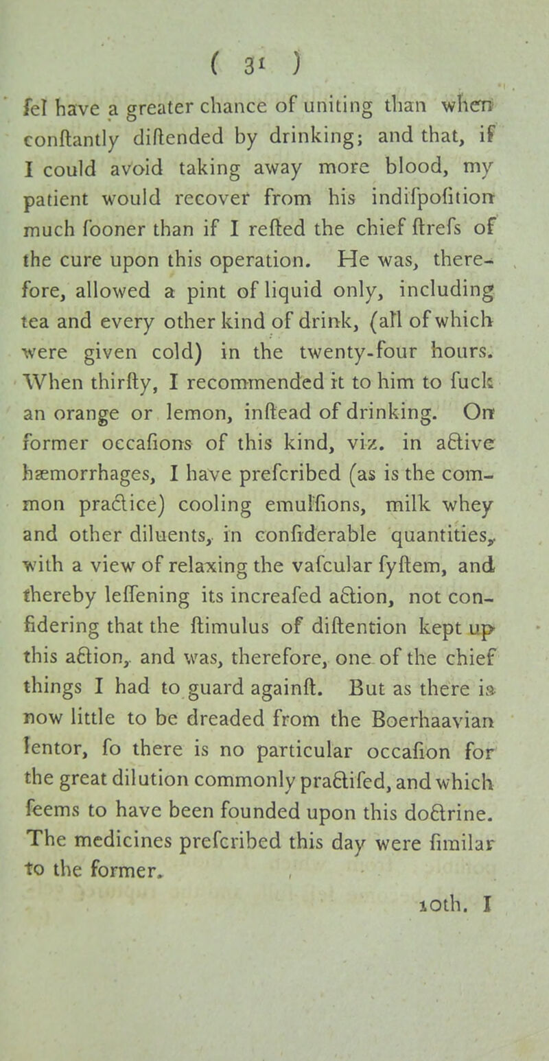 ( 3< ) fel have a greater chance of uniting than wherrt conftantly diftended by drinking; and that, if I could aVoid taking away more blood, my patient would recover from his indifpofitiorr much fooner than if I refted the chief ftrefs of the cure upon this operation. He was, there- fore, allowed a pint of liquid only, including tea and every other kind of drinrk, (all of which were given cold) in the twenty-four hours. When thirfty, I recommended it to him to fuck an orange or lemon, inftead of drinking. Orr former occafions of this kind, viz. in aftive haemorrhages, I have prefcribed (as is the com- mon practice) cooling emulfions, milk whey and other diluents,, in confiderable quantities^ with a view of relaxing the vafcular fyftem, and thereby leffening its increafed a8:ion, not con- fidering that the ftimulus of diftention kept up this aftion,. and was, therefore, one of the chief things I had to guard againft. But as there i» now little to be dreaded from the Boerhaavian lentor, fo there is no particular occafion for the great dilution commonly pra6lifed, and which feems to have been founded upon this doftrine. The medicines prefcribed this day were fimilar to the former^ loth. I