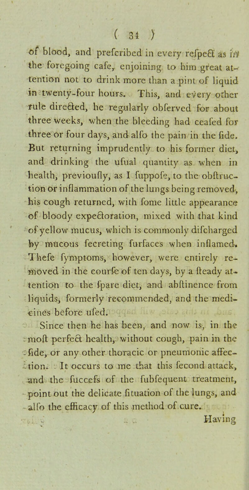 of blood, and prefcribed in every refpeft as 'ifi the foregoing cafe, enjoining, to him great at- tention not to drink nnore than a pint of liquid in twenty-four hours. This, and every other rule direSed, he regularly obferved for about three weeks, when the bleeding had ceafed for three or four days, and alfo the pain in the fide. But returning imprudently to his former diet, and drinking the ufual quantity as when in health, previoufly, as I fuppofe, to the obftruc- tion or inflammation of the lungs being removed-, his cough returned, with fome little appearance of bloody expeftoration, mixed with that kind of yellow mucus, which is commonly difcharged by mucous fecreting furfaces when inflamed, Thefe fymptoms, however, were entirely re- moved in the eourfe of ten days, by a fteady at* tention to the fpare diet, and abdinence from liquids^ formerly recommended, and the medi- cines before ufed. Since then he has been, and now is, in the rnoft perfeft health, without cough, pain in the - fide, or any other thoracic or pneumonic alFec- -tion. - It occurs to me that this fecond attack, and the fuccefs of the fubfequent treatment, point out the delicate fituation of the lungs, and -alfo the efiicacy of this method of cure.