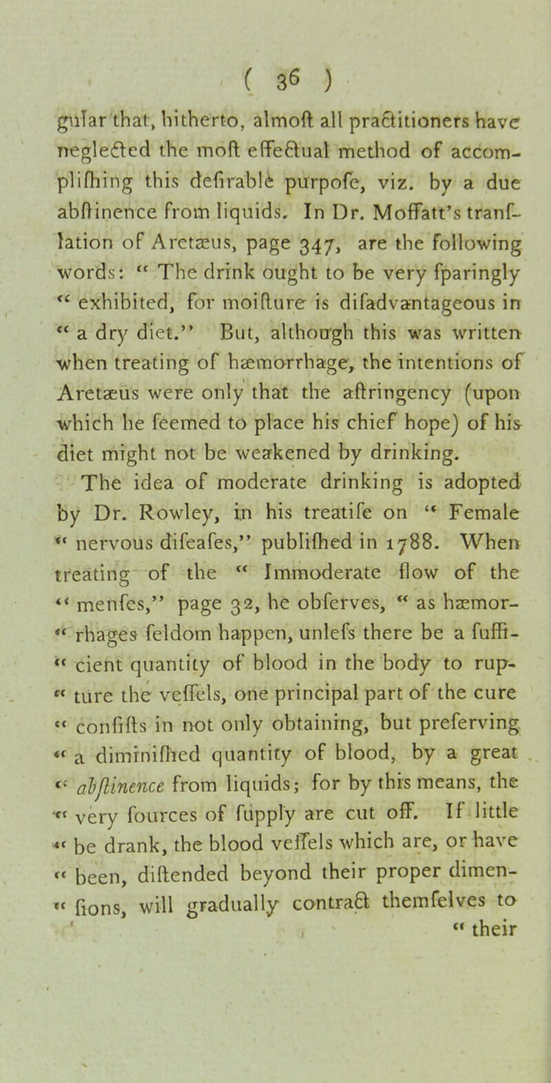 giilar that, hitherto, almoft all practitioners have negleded the moft effeBual method of accom- plifliing this defirabli purpofe, viz. by a due abftinence from liquids. In Dr. MofFatt's tranf- lation of Arctaeus, page 347, are the following words:  The drink ought to be very fparingly exhibited, for moidure is difadvantageous in ** a dry diet. But, although this was writtert ■when treating of haemorrhage, the intentions of Aretaeus were only that the aftringency (upon which he feemed to place his chief hope) of his diet might not be weakened by drinking. The idea of moderate drinking is adopted by Dr. Rowley, in his treatife on '* Female ** nervous difeafes, publiflied in 1788. When treating of the  Immoderate flow of the ** menfes, page 32, he obferves,  as haemor- **'rhages feldom happen, unlefs there be a fuffi-  cient quantity of blood in the body to rup-  ture the vefTcls, one principal part of the cure  confifts in not only obtaining, but preferving.  a dimrnifhed quantity of blood, by a great ahjlinence from liquids; for by this means, the very fources of ftipply are cut off. If little be drank, the blood veiTels which are, or have  been, diftended beyond their proper dimen- fions, will gradually contraB themfelves to  their