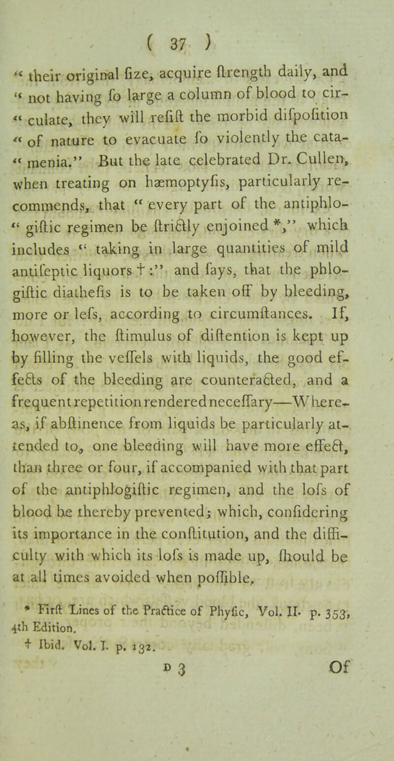 their original fize, acquire (Irength daily, and '* not having fo large a column of blood to cir-  culate, they will refill the morbid difpolition '* of nature to evacuate fo violently the cata- « menia. But the late celebrated Dr. CuUep, when treating on haemoptyfis, particularly re- commends, that  every part of the antiphlo- *' giftic regimen be ftri6lly enjoined*, which includes  taking in large quantities of mild antifeptic liquors t: and fays, that the phio- giftic diadiefis is to be taken off by bleeding, more or lefs, according to circumftances. If, however, the ftimulus of diftention is kept up by filling the veffels with liquids, the good ef- fe6ls of the bleeding are counteraded, and a frequent repetition rendered neceffary—Where- as, if abftinence from liquids be particularly at- iended to, one bleeding will have more effect, than three or four, if accompanied with .that part of the antiphJogiftic regimen, and the lofs of blood b£ thereby prevented; which, confidcring its importance in the conftitution, and the diffi- culty with which its lofs is made up, fliould be at all times avoided when poffible, • Firft Lines of the Praaice of Phyfic, Vol. II. p. 35^, 4th Edition. + Ibid. Vol. I. p. 132.