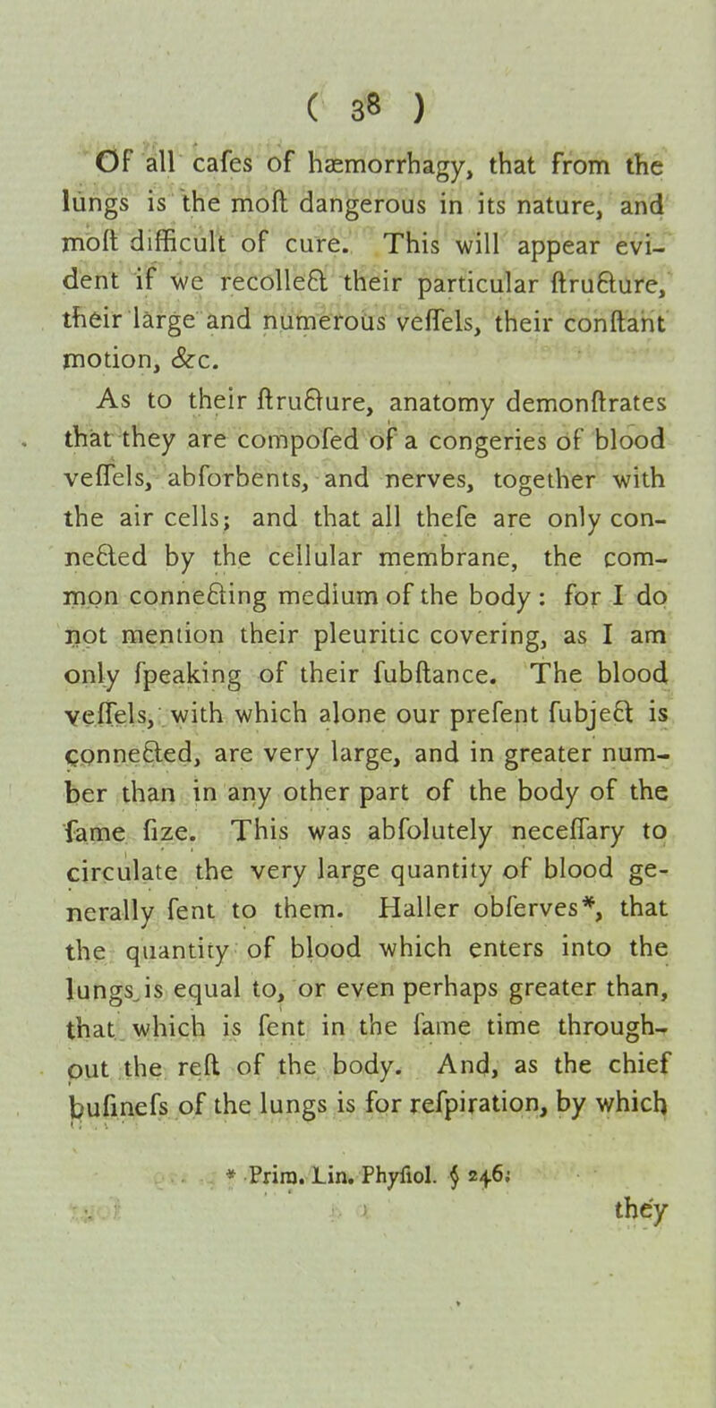 Of all cafes of hasmorrhagy, that from the liings is the moft dangerous in its nature, and mbft difficult of cure. This will appear evi-~ dent if we recoiled their particular ftrufture, their large and numerotis vefTels, their conftarit motion, (&c. As to their ftruBure, anatomy demonftrates that they are compofed of a congeries of blood velTels, abforbents, and nerves, together with the air cells; and that all thefe are only con- nected by the cellular membrane, the com- mon connecting medium of the body : for I do not mention their pleuritic covering, as I am only fpeaking of their fubftance. The blood veiTels, with which alone our prefent fubjeft is connected, are very large, and in greater num- ber than in any other part of the body of the ■fame fize. This was abfolutely neceffary to circulate the very large quantity of blood ge- nerally fent to them. Haller obferves*, that the; quantity of blood which enters into the lungsjs equal to, or even perhaps greater than, that, which is fent in the fame time through-r put the. reft of the body. And, as the chief bufmefs of the lungs is for refpiration, by which * Prim. Lin. Phyfiol. 4 2ij.6i they