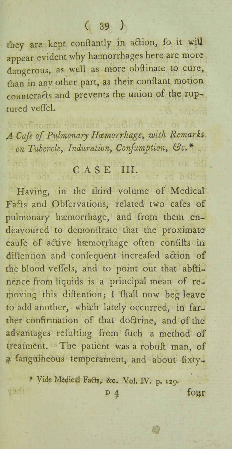 they are kept conftantly in aBion, fo it wvU appear evident why haemorrhages here are more dangerous, as well as more obftinate to cure, than in any other part, as their conflant motion cotinteraels and prevents the union of the rup- tured veflel. A Cafe of Pulmonary Hcemorrhage^ with Remai'ks on Tuhercky Induration, Conjiimption, ^c* . CASE in. Having, in the third volume of Medical Fa6ts and Obfervations, related two cafes of pulmonary haemorrhage, and from them en- deavoured to demonllrate that the proximate: caufe of a£live hsemorrhage often confifts in diftention and confequent increafed action of the blood vefTcls, and to point out that abfti- nence from liquids is a principal mean of re- lyioving this diitentionj I fljall now beg leave to add another, which lately occurred, in far- ther confirmation of that doQrine, and of the advantages refqlting from fuch a method of treatment. The patient was a robuft man, of # fanguiheous temperament, and about fixty, f Vide Medical Faftj, &c. Vol. IV. p. 129.