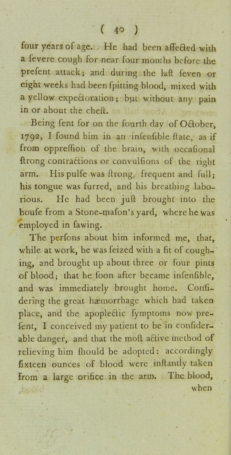 four years of age. He had been affeaed with a fevere cough for near four months before the prefent attack; and during the laft feven or eight weeks had been fpitting blood, mixed with a yellow expe8oration; but without any pain in or about the cheft. Being fent for on the fourth day of 0£lober, 1792, I found him in an infenfible ftate, as if from oppreffion of the brain, with occafional llrong contra£lions or convulfions of the right arm. His pulfe was flrong, frequent and full; his tongue was furred, and his breathing labo- rious. He had been juft brought into the houfe from a Stone-mafon's yard, where he was employed in fawing. The perfons about him informed me, that, while at work, he was feized with a fit of cough- ing, and brought up about three or four pints of blood; that he foon after became infenfible, and was immediately brought home. Con'fi- dering the great haemorrhage which had taken place, and the apopledic fymptoms now pre- fent, I conceived my patient to be in confider- able danger, and that the moft aftive method of relieving him fhould be adopted: accordingly fixteen ounces of blood were inftantly taken from a large orifice in the arm. The blood, when