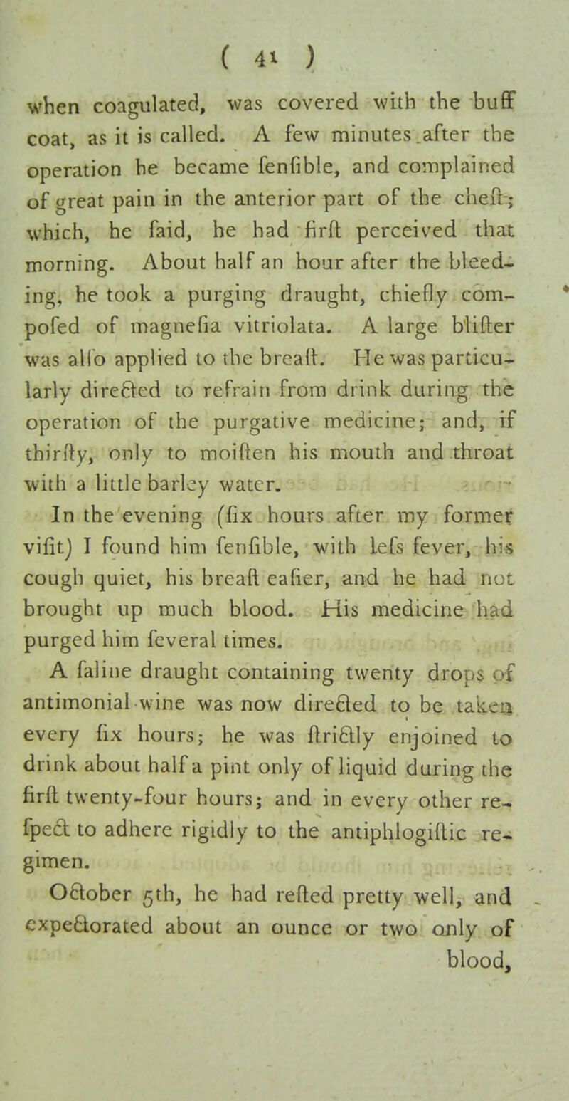 M'hen coagulated, was covered with the buflF coat, as it is called. A few minutes .after the operation he became fenfible, and complained of great pain in the anterior part of the cheft-; which, he faid, he had firft perceived that morning. About half an hour after the bleed- ing, he took a purging draught, chiefly com- pofed of magnefia vitriolata. A large b'lifter was alio applied to the brcaft. He was particu- larly direfted to refrain from drink during the operation of the purgative medicine; and, if thirfty, only to moiften his mouth and throat with a little barley water. In the evening (fix hours after my former vifitj I found him fenfible, with lefs fever, hi« cough quiet, his breaft eafier, and he had not brought up much blood. His medicine had purged him feveral times. A faliiie draught containing twenty drop§ of antimonial wine was now direded to be takeij every fix hours; he was ftri£lly enjoined to drink about half a pint only of liquid during the firft twenty-four hours; and in every other re- fpecl to adhere rigidly to the antiphlogiflic re- gimen. 06lober 5th, he had refted pretty well, and - cxpe6iorated about an ounce or two ojily of blood.