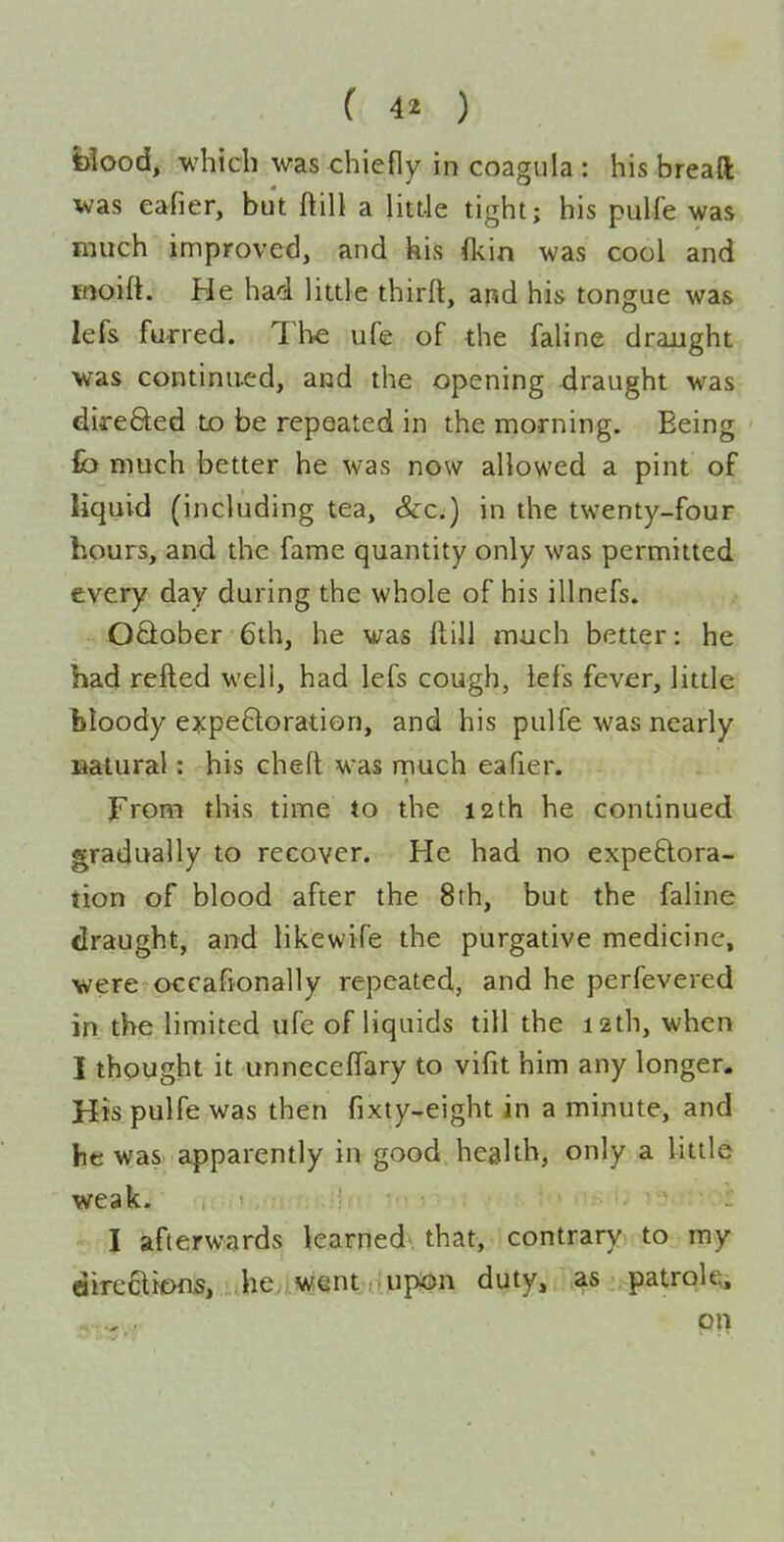 Bood, which was chiefly in coagula : his breaft was eafier, but ftill a little tight; his pulfe was much improved, and his (kin was cool and inoift. He had little thirft, and his tongue was lefs furred. The ufe of the faline draught was continued, and the opening draught was direfited tD be repeated in the morning. Being fb much better he was now allowed a pint of liquid (including tea, &c.) in the twenty-four hours, and the fame quantity only was permitted every day during the whole of his illnefs. OQober 6th, he was ftill much better: he had refted well, had lefs cough, lefs fever, litde bloody e^cpeQoration, and his pulfe was nearly laatural: his cheft was much eafier. From this time to the 12th he continued gradually to recover. He had no expeftora- tion of blood after the 8th, but the faline draught, and likewife the purgative medicine, were occafionally repeated, and he perfevered in the limited ufe of liquids till the 12th, when I thought it unneceffary to vifit him any longer. His pulfe was then fixty-eight in a minute, and he was apparently in good health, only a little weak. 1 , I afterwards learned that, contrary to my direflicHis, ..,hey).««§ntnppB)n duty, as patrok.