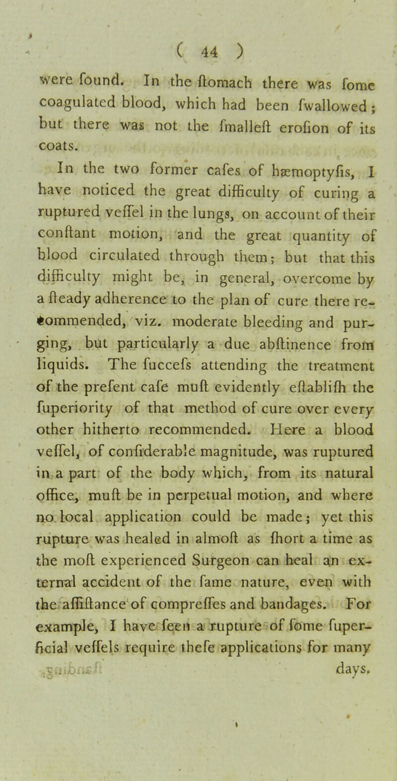 were found. In the flomach there was fomc coagulated blood, which had been fwallowed ; but there was not the fmalleft erofion of its coats. In the two former cafes of hasmoptyfis, I have noticed the great difficuky of curing a ruptured veffel in the lungs, on account of their conftant motion, and the great quantity of blood circulated through them; but that this difficulty might be, in general, overcome by a fleady adherence to the plan of cure there re- tommended, viz. moderate bleeding and pur- ging, but particularly a due abftinence from liquids. The fuccefs attending the treatment of the prefent cafe muft evidently eftablifli the fuperiority of that method of cure over every other hitherto recommended. Here a blood veffel, of confiderable magnitude, was ruptured in a part of the body which, from its natural office, muft be in perpetual motion, and where no.local application could be made; yet this rupture was healed in almoft as fhort a time as the moft experienced Surgeon can heal an ex- ternal accident of the fame nature, even with the affiftance'of comprefTes and bandages. For example, I have feen a rupture of fome fuper- ficial veffels require thefe applications for many days.
