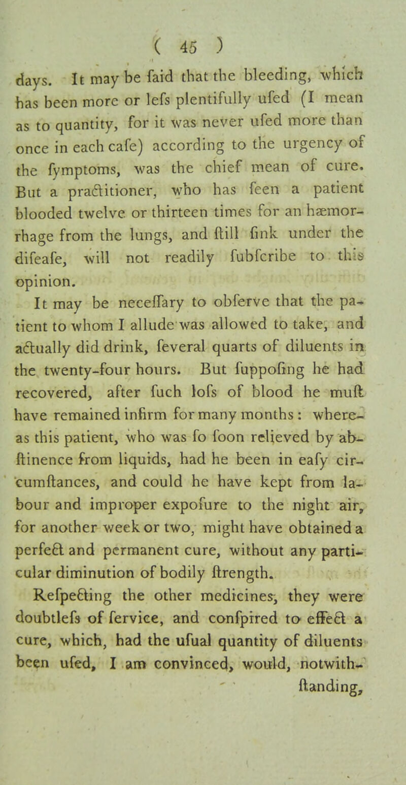 days. It maybe faid that the bleeding, which has been more or lefs plentifully ufed (I mean as to quantity, for it was never ufed more than once in each cafe) according to the urgency of the fymptoms, was the chief mean of cure. But a praftitioner, who has feen a patient blooded twelve or thirteen times for an haemor- rhage from the lungs, and ftill fink under the difeafe, will not readily fubfcribe to this opinion. It may be necelTary to obferve that the pa* tient to whom I allude was allowed to take, and aftually did drink, feveral quarts of diluents in: the twenty-four hours. But fuppofing he had recovered, after fuch lofs of blood he muft have remained infirm for many months : where- as this patient, who was fo foon relieved by ab- ftinence from liquids, had he been in eafy cir- cumftances, and could he have kept from la- bour and improper expofure to the night air, for another week or two, might have obtained a perfeft and permanent cure, without any parti-; cular diminution of bodily ftrength. Refpefting the other medicines, they were doubtlefs of ferviee, and confpired tO' efFeft a cure, which, had the ufual quantity of diluents been ufed, I am convinced, would, notwith*.' {landing.