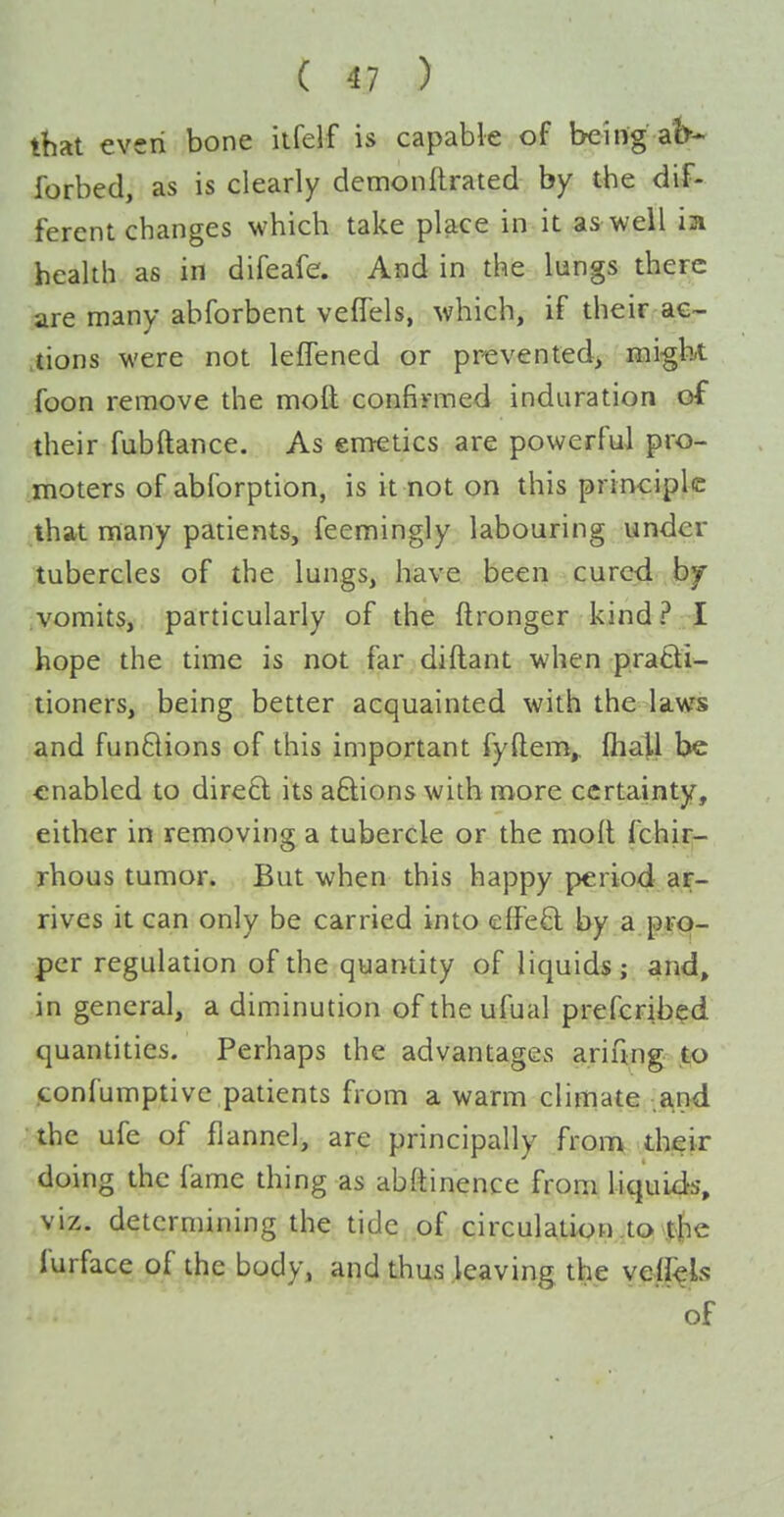 that even bone itfelf is capable of being aK forbed, as is clearly dcmonftrated by the dif- ferent changes which take place in it as well ia health as in difeafe. And in the lungs there are many abforbent vefTels, which, if their ac- tions were not leffened or prevented, might foon remove the moft confirmed induration of their fubftance. As emetics are powerful pro- moters of abforption, is it not on this principle ilhat many patients, feemingly labouring under tubercles of the lungs, have been cured by .vomits, particularly of the ftronger kind? I hope the time is not far diftant when prafti- tioners, being better acquainted with the laws and funflions of this important fyftem,, fliall be enabled to dire£l its aftions with more certainty, either in removing a tubercle or the molt fchir- rhous tumor. But when this happy period ar- rives it can only be carried into effeft by a pro- per regulation of the quantity of liquids; and, in general, a diminution of the ufual prefcrib?d quantities. Perhaps the advantagCvS ariftng to confumptive patients from a warm climate .a,nd the ufe of flannel, are principally from their doing the fame thing as ab(tinenee from liquids, viz. determining the tide of circulation.to the furface of the body, and thus leaving the veffels