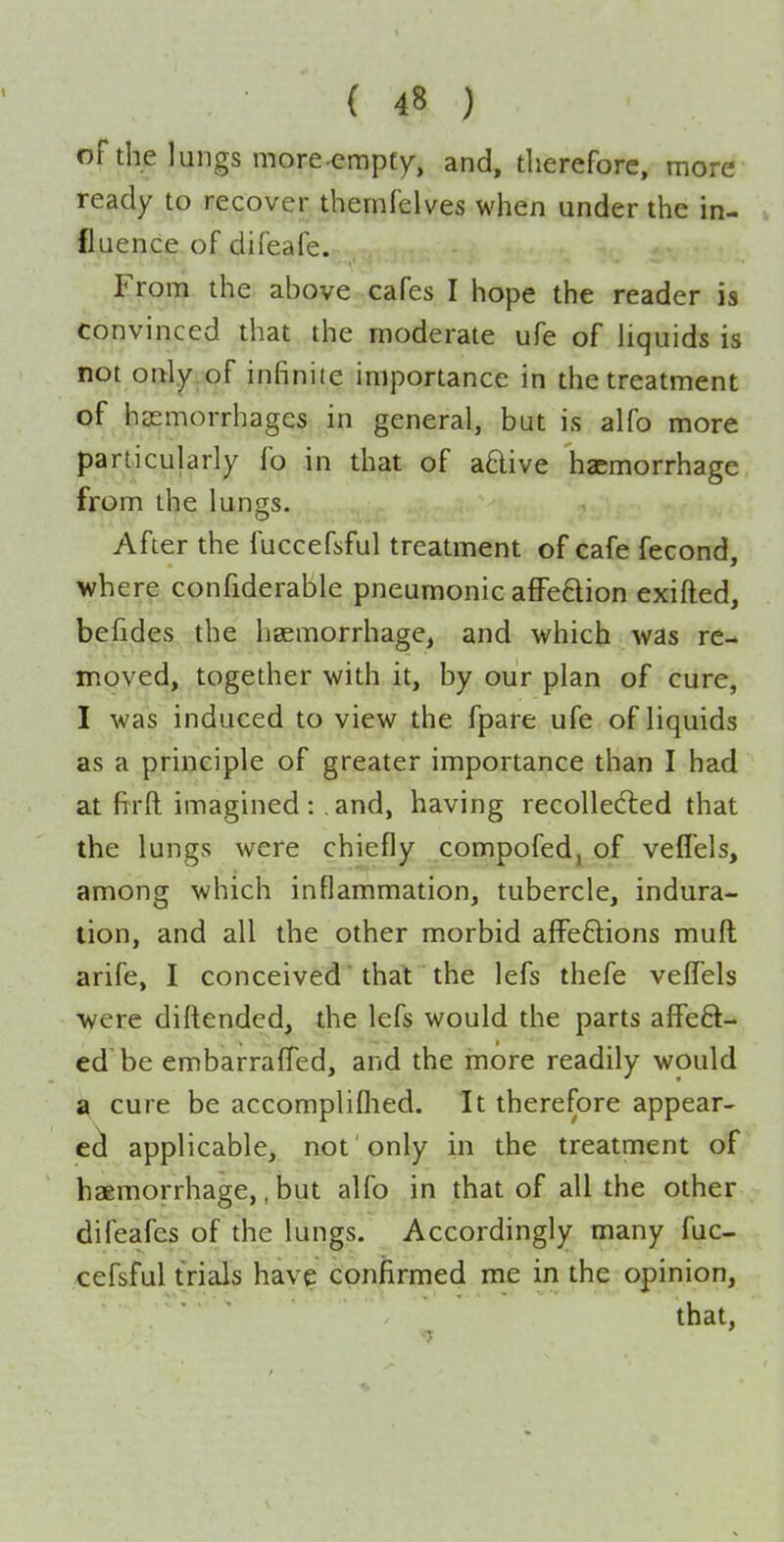 of the lungs more^mpty, and, therefore, more ready to recover themfelves when under the in- fluence of difeafe. From the above cafes I hope the reader is convinced that the moderate ufe of Hquids is not only of infinite importance in the treatment of haemorrhages in general, but is alfo more particularly fo in that of aftive haemorrhage from the lungs. After the fuccefsful treatment of cafe fecond, where confiderable pneumonic afFeBion exifted, befides the haemorrhage, and which was re- moved, together with it, by our plan of cure, I was induced to view the fpare ufe of liquids as a principle of greater importance than I had at firft imagined: and, having recolledled that the lungs were chiefly compofed, of vefl'els, among which inflammation, tubercle, indura- tion, and all the other morbid affeflions muft arife, I conceived  that the lefs thefe vefTels were diftended, the lefs would the parts affeft- ed be embarraffed, and the more readily would a cure be accompliflied. It therefore appear- ecl applicable, not only in the treatment of haemorrhage,, but alfo in that of all the other difeafes of the lungs. Accordingly many fuc- cefsful trials hav? conlirmed me in the opinion, that.