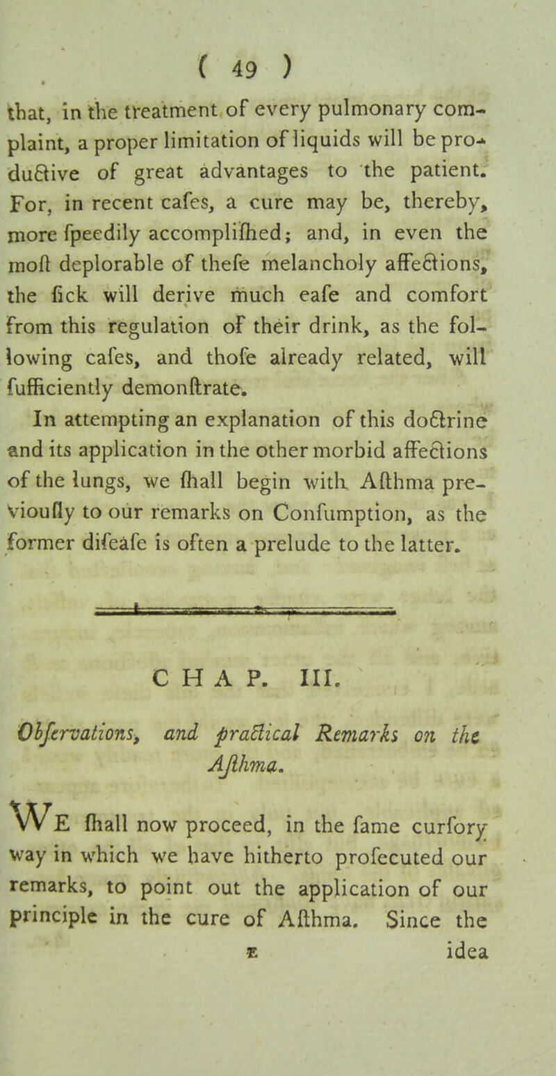 that, in the treatment of every pulmonary com- plaint, a proper limitation of liquids will be pro-* duftive of great advantages to the patient; For, in recent cafes, a cure may be, thereby, more fpeedily accompliflied; and, in even the mofl deplorable of thefe melancholy afFe8ions, the fick will derive liiuch eafe and comfort from this regulation of their drink, as the fol- lowing cafes, and thofe already related, will fufficiently demonftrate. In attempting an explanation of this dodlrine and its application in the other morbid affections of the lungs, we (hall begin -with Afthma pr€- Vioufly to our remarks on Confumption, as the former difeafe is often a prelude to the latter. - ' . . . . CHAP. III. Ohfcrvations, and praBical Remarks on the AJlhma. We fiiall now proceed, in the fame curfory way in which we have hitherto profecuted our remarks, to point out the application of our principle in the cure of Afthma. Since the £ idea