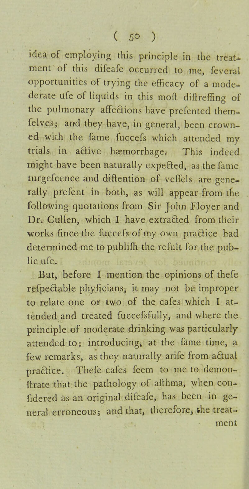 idea of employing this principle in the treaU ment of this difeafe occurred to me, feveral opportunities of trying the efficacy of a mode- derate Ufe of liquids in this moft diftreffing of the pulmonary affeftions have prefented them- felves; and they have, in general, been crown- ed with the fame fuccefs which attended my trials in aftive haemorrhage. This indeed might have been naturally expeQed, as the fame turgefcence and diftention of veffels are gene- rally pfefent in both, as will appear from the following quotations from Sir John Floyer and Dr. Cullen, which I have extrafted from their works fince the fuccefs of my own practice had determined me to publifli the refult for the pub- lic ufe. But, before I mention the opinions of thefe refpeclable phyficians, it may not be improper to .relate one or two of the cafes which I at- tended and treated fuccefsfully, and where the principle of moderate drinking was particularly- attended to; introducing, at the fame time, a few remarks, as they naturally arife from a6tual praftice. Thefe cafes feem to me to demon- Itrate that the pathology of afthma, when con- fidered as an original difeafe, has been in ge- neral erroneous; and that, therefore, ihe treat- ment