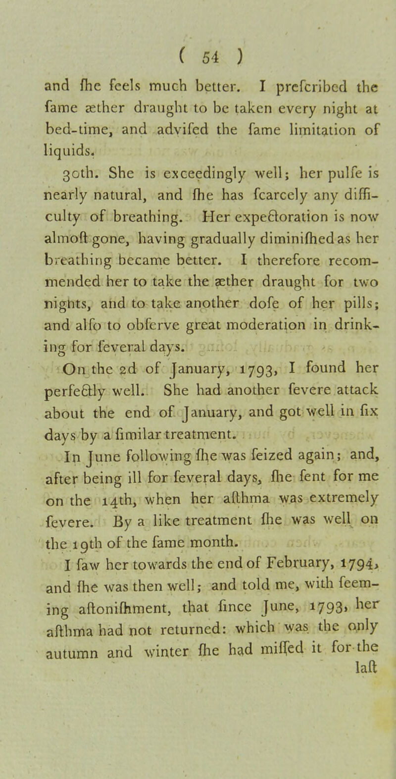 and fhc feels much better. I prcfcribed the fame sether draught to be taken every night at bed-time, and advifed the fame limitation of liquids, 30th. She is exceedingly well; her pulfe is nearly natural, and fhe has fcarcely any diffi- culty of breathing. Her expeBoration is now almoft gone, having gradually diminifhedas her breathing became better. I therefore recom- mended her to take the aether draught for two nignts, and to take another dofe of her pills; and alfo to obferve great moderation in drink- ing for feveral days. 'On the 2d of January, 1793, I found her perfectly well. She had another fevere attack about the end of January, and got well in fix days by a fimilar treatment. In June following fhe was feized again; and, after being ill for feveral days, flie fent for me on the 14th, when her afthma was extremely fevere. By a like treatment fliei.w?is well on the 19th of the fame month. I faw her towards the end of February, 1794, and fhe was then well; and told me, with feem- ing aftonifhment, that fmce June, 1793, her afthma had not returned: which was the qnly autumn and winter (he had miflTed it for the laft