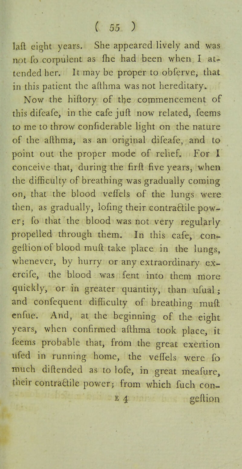 lad eight years. She appeared lively and was not fo corpulent as fhe had been when I at^ tended her. It may be proper to obferve, that in this patient the afthma was not hereditary. Now the hiftory of the cotnmencement of this difeafe, in the cafe juft now related, feems to me to throw confiderable light on the nature of the afthma, as an original difeafe, and to point out the proper mode of relief-.l Eor I conceive that, during the firft five years, when the difficulty of breathing was gradually coming on, that the blood veffels of the lungs were then, as gradually, lofing their Gontraftile pow- er; fo that the blood was not very regularly propelled through them. In this cafe, con- geftion of blood muft take place in the lungs, whenever, by hurry or any extraordinary ex- ercife, the blood was fent into them more quickly, or in greater quantity, than ufual; and confequent difficulty of breathing mufl enfue. And, at the beginning of the eight years, when confirmed afthma took place, it feems probable that, from the great exertion lifed in running home, the veffels were fo much diftended as to lofe, in great meafure, their contraBilc power; from which fuch con- E 4 geftion