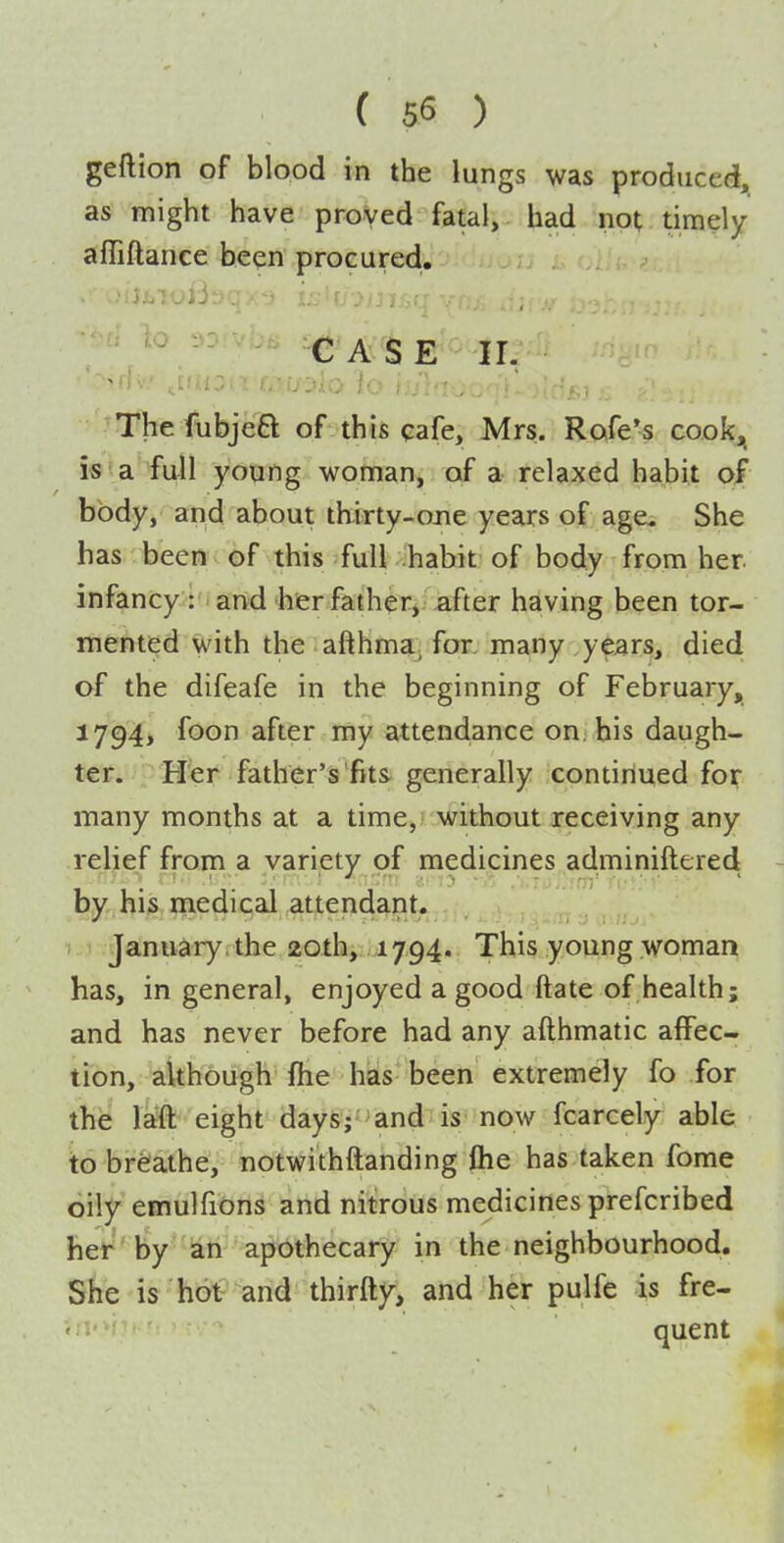 geftion of blood in the lungs was produced, as might have proved fatal, had not timely affiftance been procured, CASE ir. The fubjeft of this cafe, Mrs. Rofe's coo^ is a full young woman, of a relaxed habit of body, and about thirty-ojie years of age. She has been of this full habit of body from her infancy : and her father, after having been tor- mented with the afthma, for. many years, died of the difeafe in the beginning of February, 1794, foon after my attendance on, his daugh- ter. Her father's'fits generally continued fo^- many months at a time, without receiving any relief from a variety of medicines adminiftered - by his medical attendant. January , the 20th, 1794. This young woman has, in general, enjoyed a good ftate of health; and has never before had any afthmatic affec- tion, although fhe has been extremely fo for the laft eight days; and is now fcarcely able to brelathe, notwithftanding Oie has taken fome oily emulfions and nitrous medicines prefcribed het' by an apothecary in the neighbourhood. She is hot and thirfty, and her pulfe is fre- quent