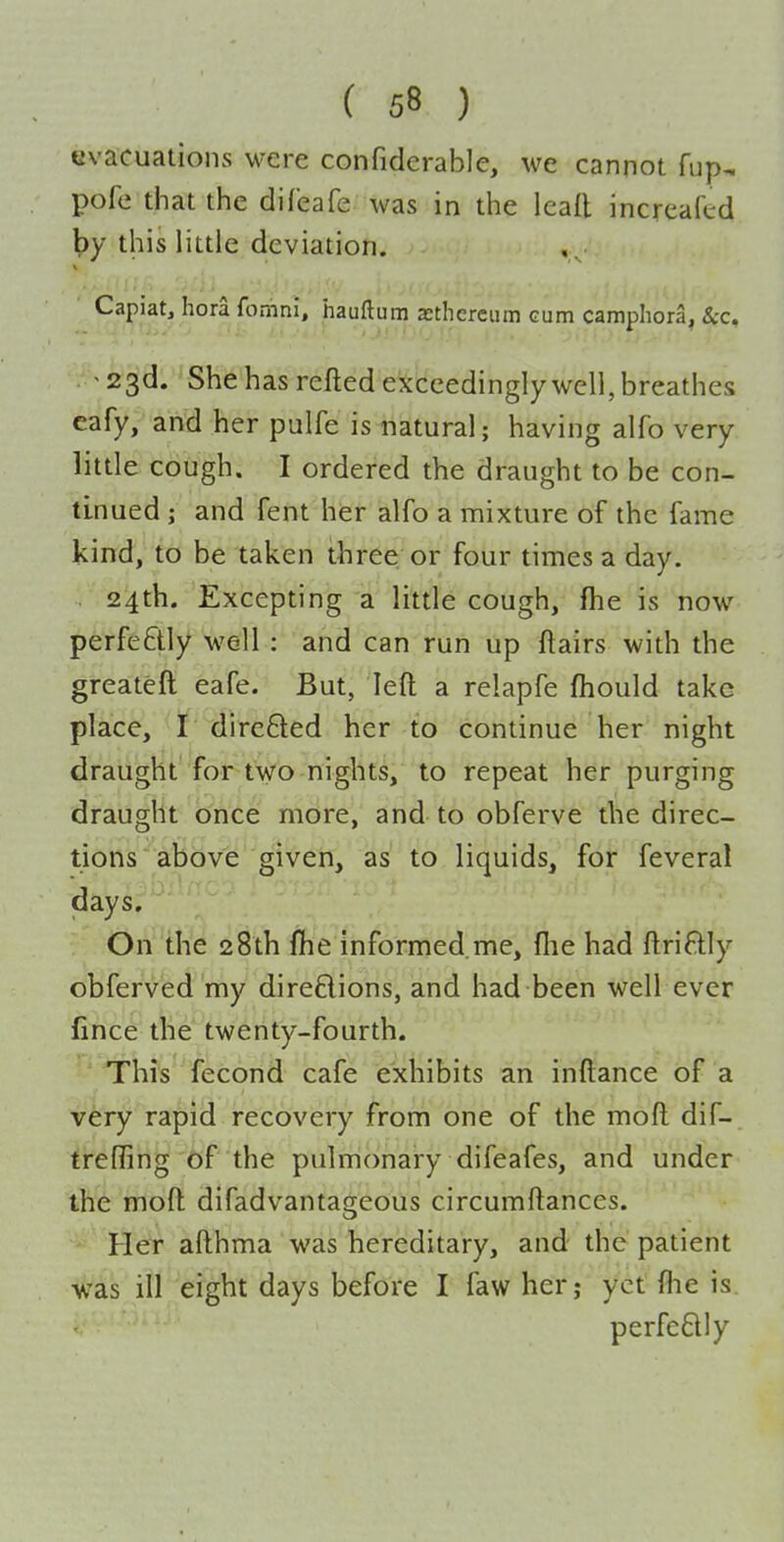 evacuations were confiderable, we cannot fup, pofe that the difeafe was in the ieafl increafed l?y this little deviation. V Capiat, hora fomni, hauftum xtherciim cum camphora, &c, '23d. She has refted exceedingly well, breathes cafy, and her pulfe is natural; having alfo very little cough. I ordered the draught to be con- tinued ; and fent her alfo a mixture of the fame kind, to be taken three or four times a day. 24th. Excepting a little cough, fhe is now perfectly well : and can run up flairs with the greateft eafe. But, left a relapfe ftiould take place, r direfted her to continue her night draught for two nights, to repeat her purging draught once more, and to obferve the direc- tions above given, as to liquids, for feveral days. On the 28th fhe informed.me, fiie had ftriftly obferved my direflions, and had been well ever fince the twenty-fourth. This fecond cafe exhibits an inftance of a very rapid recovery from one of the moft dif- treffing of the pulmonary difeafes, and under the moft difadvantageous circumftances. Her afthma was hereditary, and the patient was ill eight days before I faw her; yet fhe is. perfeftly