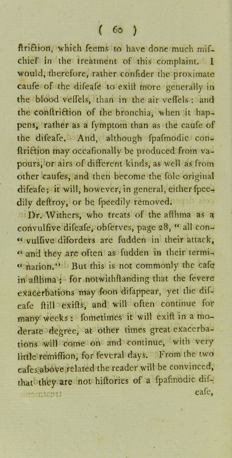 ftriftion, >vhieh feems to have done much mif- chief in the treatment of this complaint. I would, therefore, rather confider the proximate caufe of the difeafiS to exill more generally in the blood vefl'els, than in the air veffels : and the conftriftion of the bronchia, when it hap- pens, rather as a fymptom than as the caufe of the difeafe. And, although fpafmodic con-, ftri6lion may occafionally be produced from va- pours,'or airs of different kinds, as well as from other caufes, and then become the fole original difeafe; it will, however, in general, either fpee- dily deftroy, or be fpeedily removed. i Dr. Withers, who treats of the afthma as a corivulfive difeafe,-obferves, page 28,  all con- *^ vulfive diforders are fadden in their attack,  and they are often as fudden in their termi-  nation.'* But this is not commonly the cafe irt'afthma } for notwithftanding that the fevere eJEacerbations may foon difappear, yet the dif- eafe ftill exift^, and will often continue for matiy weeks: fometimes' it will exift in a mo- derate degree,^ at blhe)^ times great exacerba- tions will come on and continue, with very little femifTion, for feveral days. From the two Gafes:abd)Ve related the reader will be convinced, that^ they are not hiftories of a fpaftnodic dif-