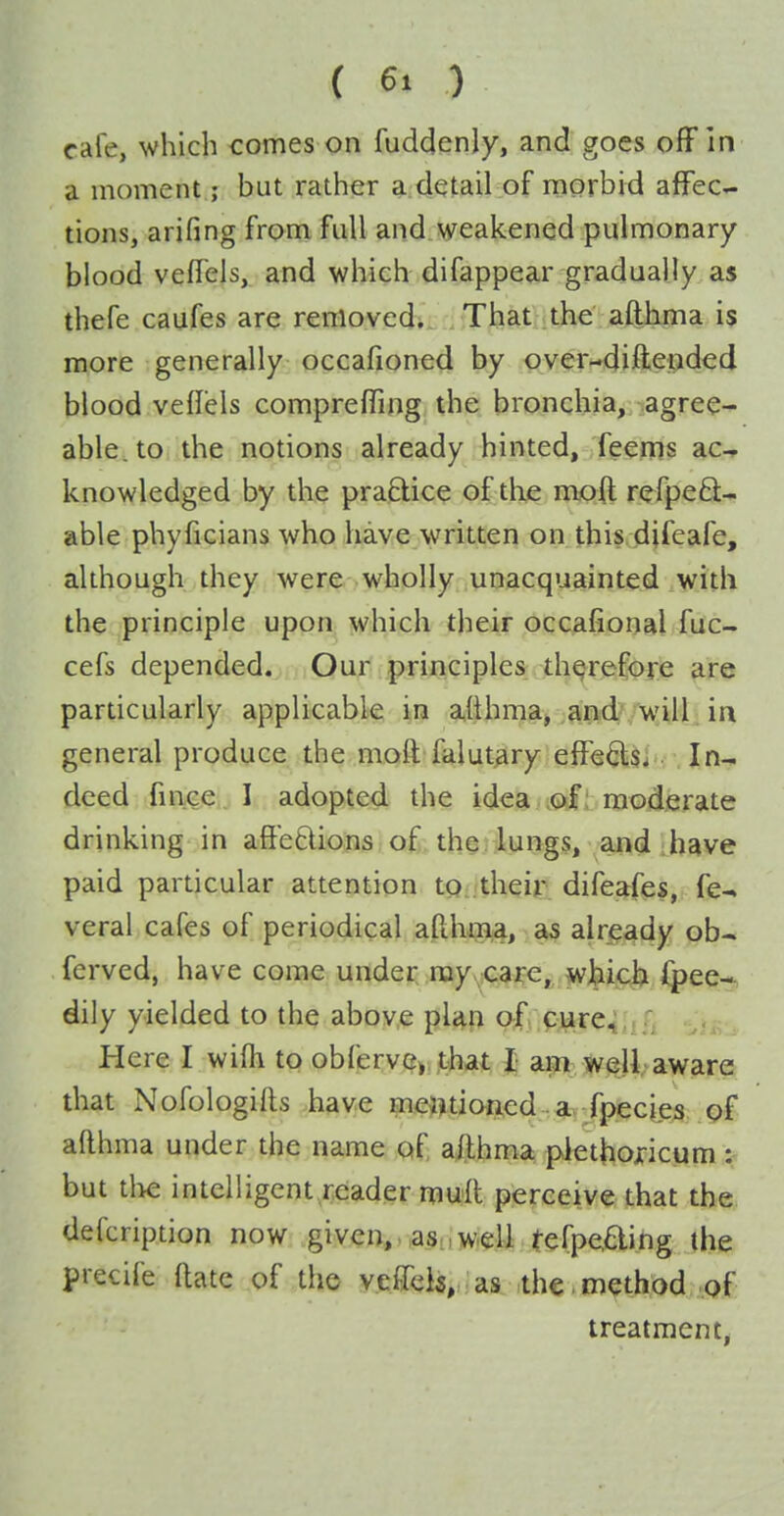 ( 6. ) cafe, which comes on fuddenly, and goes ofFin a moment; but rather a detail of morbid affec- tions, arifing from full and weakened pulmonary blood veffels, and which difappear gradually as thefe caufes are renlovedi . Tijatlithe afthma is more generally occafioned by ov0r*-4ifl;ei^ded blood veflels comprefling the bronchia, agree^ able, to the notions already hinted, feems ac-r knowledged by the praBice of tli^e mo(t refpeft- able phyficians who have written on this djfeafe, although they were wholly unacquainted with the principle upon which their occafional fuc- cefs depended. Our principles therefore are particularly applicable in afthma, and- will in general produce the moft falutary effeds- In- deed fince I adopted the idea .c^f I moderate drinking in aft'etlions of the lungs, and have paid particular attention to their difeafes, fe^ veral cafes of periodical afthmia, as already ob-. ferved, have come under nayvcare, wj^icb ijpee* dily yielded to the above plap of cure. Here I wifli to obferv(?»;it^hat J am well aware that Nofologifts have meinioned -^gh jpecies of afthma under the name of afthma plethojricum : but tlie intelligent reader mull perceive that the defcription now given,Ma.Siiw.eU tefpefting the precife aate of the veto,:as .the.method of treatment,