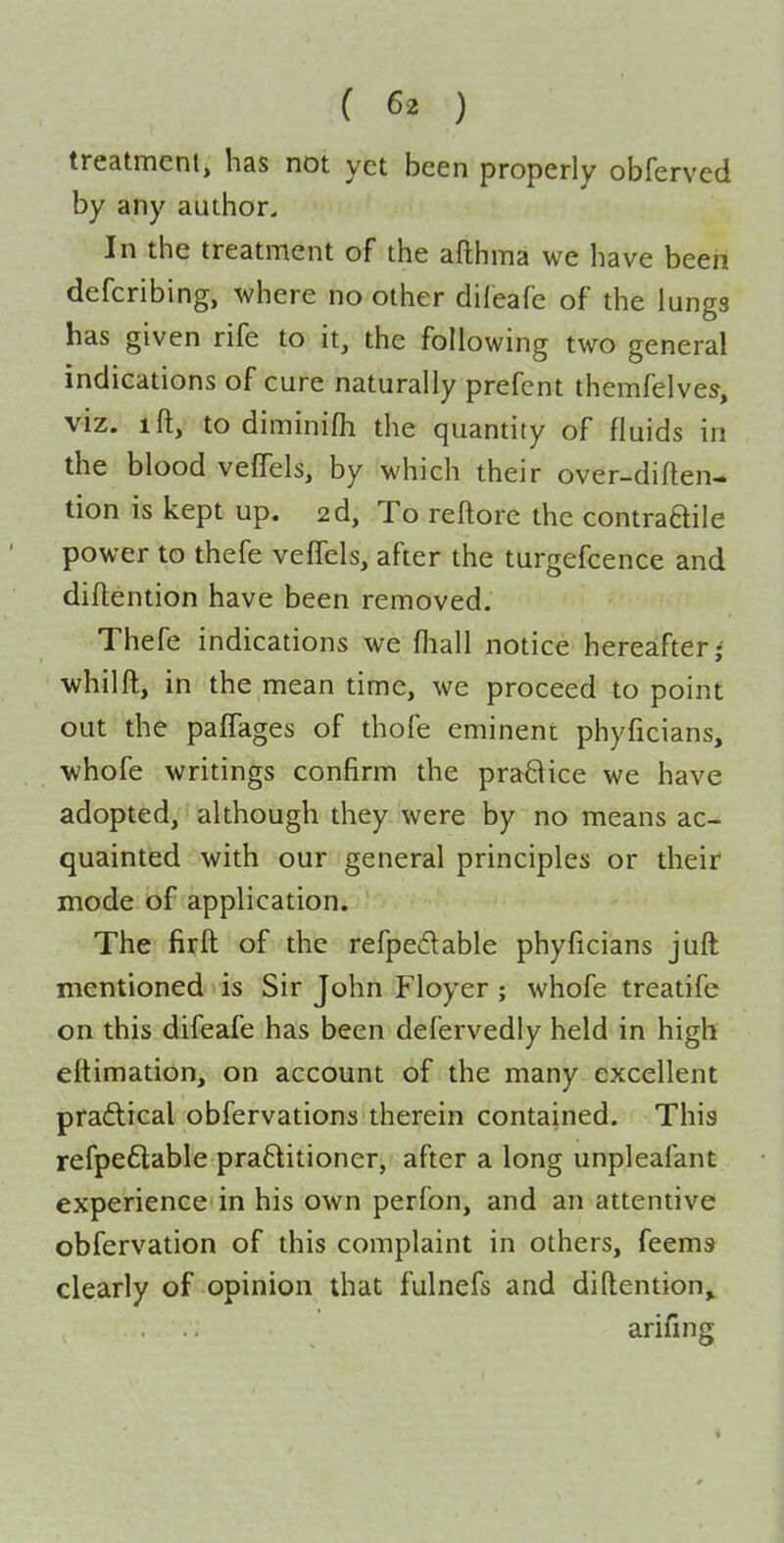 treatmenl, has not yet been properly obferved by any author. In the treatment of the afthma we have been defcribing, where no other difeafe of the lungs has given rife to it, the following two general indications of cure naturally prefent themfelves', viz. ift, to diminifh the quantity of fluids in the blood vefTels, by which their over-diflen- tion is kept up. 2d, To reftore the contradile power to thefe veffels, after the turgefcence and diflention have been removed. Thefe indications we fhall notice hereafter- whilft, in the mean time, we proceed to point out the paCTages of thofe eminent phyficians, whofe writings confirm the praBice we have adopted, although they were by no means ac- quainted with our general principles or their mode of application. The firft of the refpedable phyficians juft mentioned is Sir John Floyer; whofe treatife on this difeafe has been defervedly held in high eftimation, on account of the many excellent pradlical obfervations therein contained. This refpeftable pra6litioner, after a long unpleafant experience in his own perfon, and an attentive obfervation of this complaint in others, feems clearly of opinion that fulnefs and diflention^ arifing