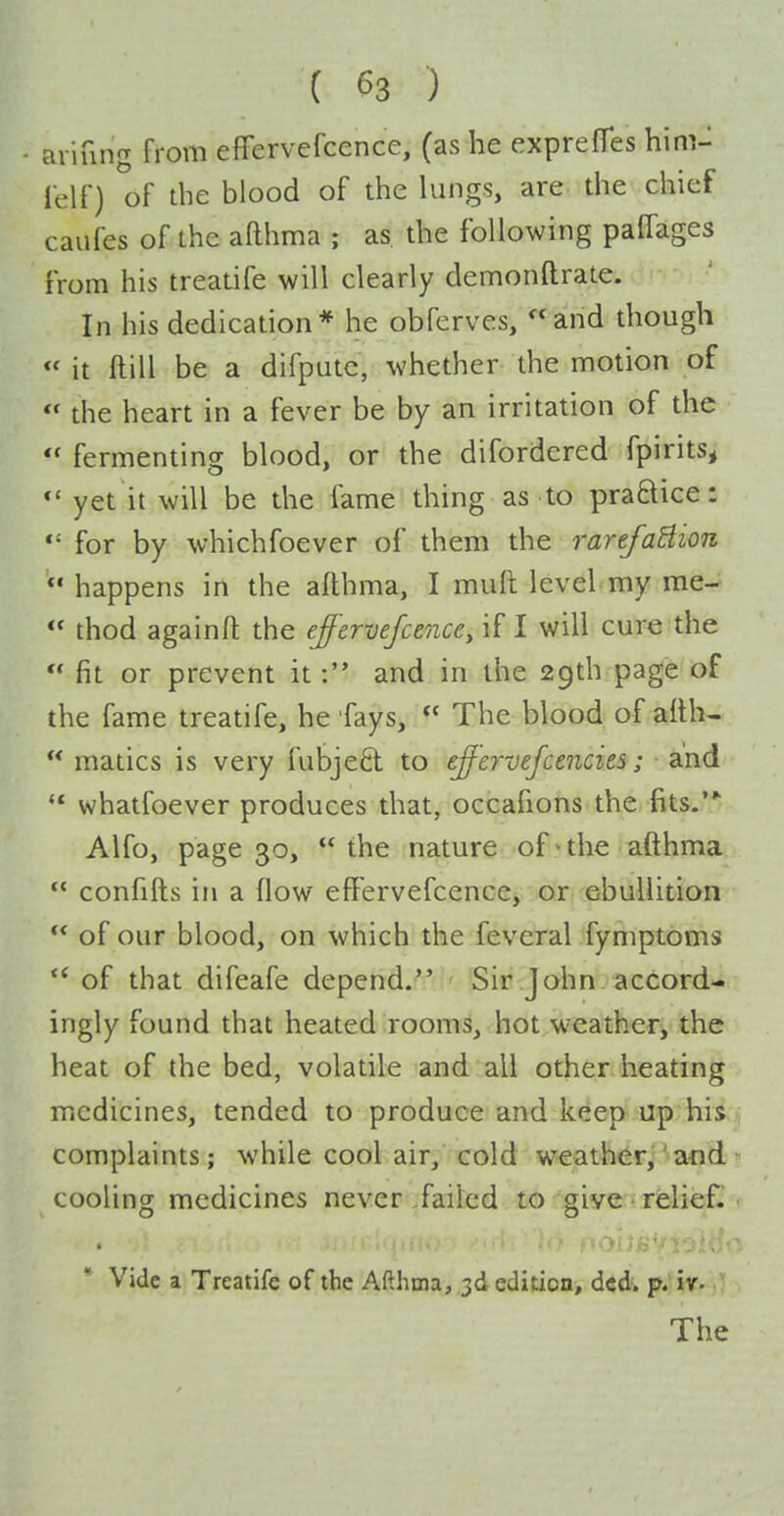 ariung from effervefcence, (as he exprefTes hinv lelf) of the blood of the lungs, are the chief caufes of the aRhma ; as the following paffages from his treatife will clearly demonftrate. In his dedication* he obferves, and though « it ftill be a difputc, whether the motion of  the heart in a fever be by an irritation of the  fermenting blood, or the difordered fpirits, yet it will be the fame thing as to praftice: *' for by whichfoever of them the rarefaUion happens in the afthma, I muft level my me-  thod againft the effervefcenccy if I will cure the  fit or prevent itand in the 29th page of the fame treatife, he fays,  The blood of aith-  matics is very fubjefil to effervefcenciti; and  whatfoever produces that, occafions the fits.' Alfo, page 30, the nature of>the afthma  confifts in a flow effervefcence, or ebullition ** of our blood, on which the feveral fymptbms  of that difeafe depend. Sir John accord- ingly found that heated rooms, hot weather, the heat of the bed, volatile and all other heating medicines, tended to produce and keep up his complaints; while cool air, cold weather,'and cooling medicines never .failed to give-relief. Vide a Treatife of the Afthma, .3d edition, dcd. p. iv- The