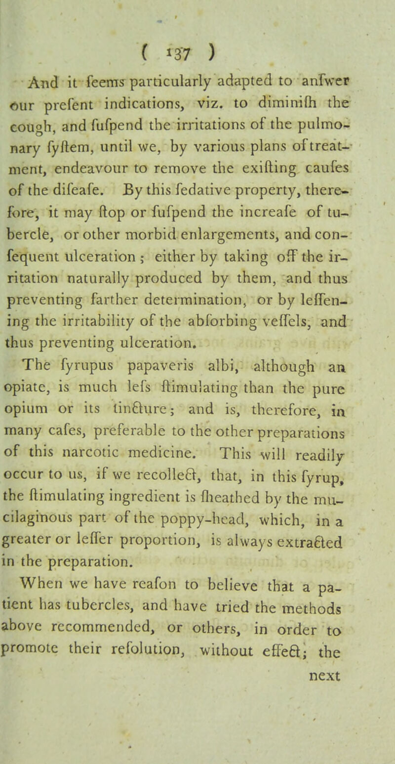 And it feems particularly adapted to anrwer <iur prefent indications, viz. to diminifti the cough, and fufpend the initations of the pulmo- nary fyltem, until we, by various plans of treat- ment, endeavour to remove the exifting caufes of the difeafe. By this fedative property, there- fore, it may flop or fufpend the increafe of tu- bercle, or other morbid enlargements, and con- fequent ulceration ; either by taking off the ir- ritation naturally produced by them, and thus preventing farther determination, or by leffen- ing the irritability of the abforbing veffels, and thus preventing ulceration. The fyrupus papaveris albi, although an opiate, is much lefs ftimulating than the pure opium or its linfture; and is, therefore, in many cafes, preferable to the other preparations of this narcotic medicine. This will readily occur to us, if we recolleB, that, in this fyrup. the ftimulating ingredient is llieathed by the mu- cilaginous part of the poppy-head, which, in a greater or leffer proportion, is always extraBed in the preparation. When we have reafon to believe that a pa- tient has tubercles, and have tried the methods above recommended, or others, in order to promote their refolution, without effeft; the next