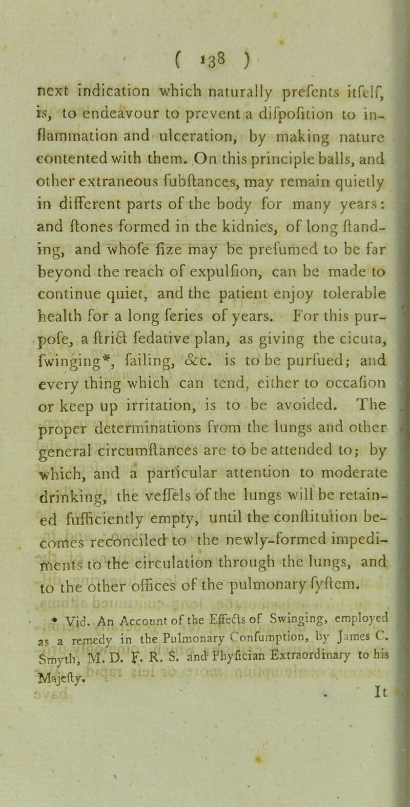 next indication which naturally prefents itfelf, is, to endeavour to prevent a difpofition to in- flammation and ulceration, by making nature contented with them. On this principle balls, and other extraneous fubftances, may remain quietly in different parts of the body for many years: and ftones formed in the kidnies, of long (land- ing, and whofe lize may be preiumed to be far beyond the reach of expulfion, can be made to continue quiet, and the patient enjoy tolerable health for a long feries of years. For this pur- pofe, a ftriO: fedative plan, as giving the cicuta, fwinging*, failing, cScc. is tobepurfued; and every thing which can tend, either to occafion or keep up irritation, is to be avoided. The proper determinations from the lungs and other general circumftances are to be attended to; by vi?hich, and a particular attention to moderate drinking, the veffels of the lungs will be retain- ed fufficiently empty, until the conftitution be- eoirtes redbriciled to the newly-formed impedi^ fftentsto the circulation through the lungs, and to the other offices of the pulmonary fyftcm. • Vid. .An Account of the E^Feas of Swinging, employed as a remedy in the Pulmonary Confumption, by James C. ^mythi ' M. D- 'F. R. S. and Phyfician Extraordinary to his Majcfty.