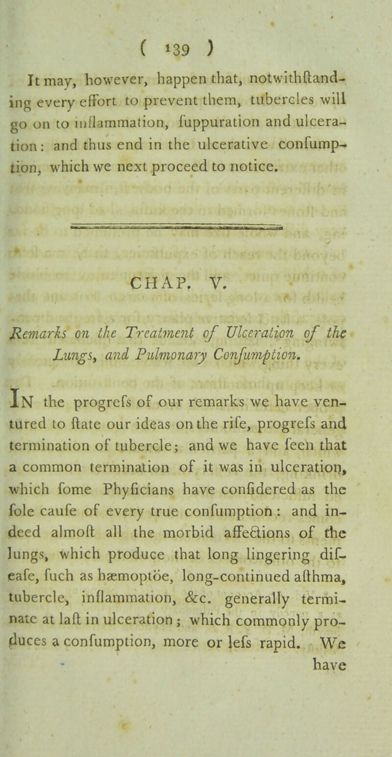 It may, however, happen that, notwith{land- ing every effort to prevent them, tubercles will go on to inflammation, fuppuration and ulcera- tion : and thus end in the ulcerative confump- tion, which we next proceed to notice. CHAP. V. Remarks on the Treatment of Ulceration of the LungSy and Pulmonary Confimption, In the progrefs of our remarks we have ven- tured to ftate our ideas on the rife, progrefs and termination of tubercle; and we have feen that a common termination of it was in ulceratioq, which fome Phyficians have confidered as the fole caufe of every true confumption : and in- deed almoft all the morbid affections of, the lungs, which produce that long lingering dif- eafe, fuch as haemoptcie, long-continued afthma, tubercle, inflammation, &:c. generally termi- nate at lafl in ulceration ; which commonly pro- fluces a confumption, more or lefs rapid. We have