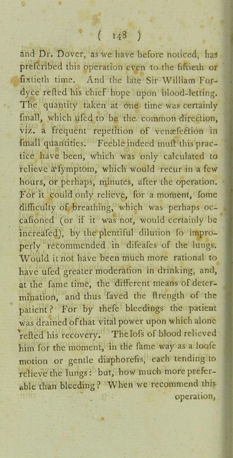 dnd Dr. Dover, as we have before noticed, h^i prtfcribed this operation even ta.the fiftieth of fixtieth lime. And the Idte Sir William For- dyce refted his chief hope upcin blood-letting. The quantity taken at one: time was certainly fmaTI, which ufed to be 'the. common direction, viz. a frequent repetition of vensefeftion in fmall quantities. Feeble indeed muft this prac- tice; have been, which was only calculated to felieve af'fymptOm, which would recur in a few hoiirs,'(lii perhaps, minutes, after the operation. Fof it (doLild only relieve, for a moment, fome difficiilty of^-breathing, which was perhaps oc- cafioned (or if it was not, would certainly be increafedj, by the plentiful dilution fb impro- perly reConimended in difeafes of the lungs. Woiild it riot have been triuch more rational to have ufed greater moderation in drinking, and, at the fame time, the different means of deter- mination, and thus faved the (Irength of the patient ? For by thefe bleedings the patient ■Was drained of that vital power upon which alone refted his recovery. Thelofs of blood relieved him for the moment, in the fame way as a loofe motion or gentle diaphorefis, each tending to relieve the lungs: but, how much more prefer- able than bleeding ? When we recommend this operation,