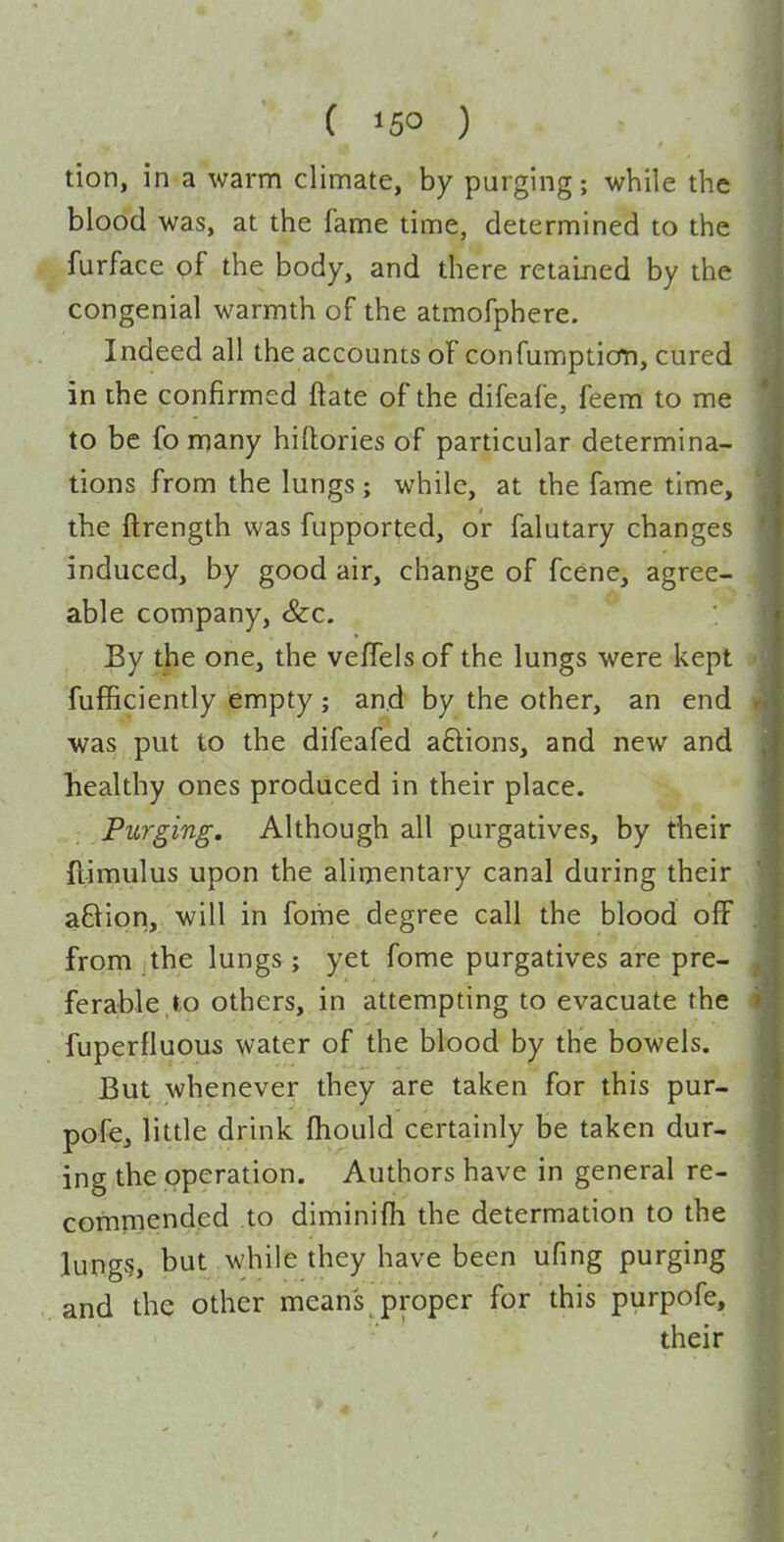tion, in a warm climate, by purging; while the blood was, at the fame time, determined to the furface of the body, and there retained by the congenial warmth of the atmofphere. Indeed all the accounts of confumption, cured in the confirmed ftate of the difeafe, feem to me to be fomany hiftories of particular determina- tions from the lungs ; while, at the fame time, the ftrength was fupported, or falutary changes induced, by good air, change of fcene, agree- able company, &c. By the one, the vefTels of the lungs were kept fufficiently empty; and by the other, an end was put to the difeafed aftions, and new and liealthy ones produced in their place. Purging, Although all purgatives, by their ftimulus upon the alimentary canal during their a6ion, will in foihe degree call the blood off from the lungs; yet fome purgatives are pre- ferable to others, in attempting to evacuate the fuperfluous water of the blood by the bowels. But whenever they are taken for this pur- pofe, little drink fhould certainly be taken dur- ing the operation. Authors have in general re- cominended to diminifh the determation to the lung§, but while they have been ufing purging and the other mean's proper for this purpofe, their