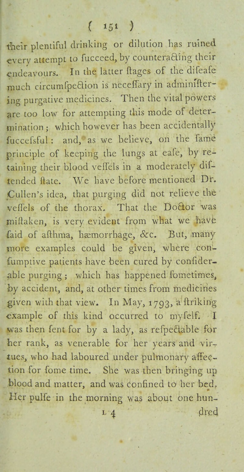 tbeir plentiful drinking or dilution has ruined every attempt to fuccced, by countera6ling their endeavours. In the latter ftages of the difeafe much circumfpedion is neceflary in adminffter- ing purgative medicines. Then the vital powers are too low for attempting this mode of deter- mination ; which however has been accidentally fuccefsful : and; as we believe, on the fara<i principle of keeping the lungs at eafe, by re- taining their blood veifels in a moderately dif- tcnded flate. We have before mentioned Dr. Cullen's idea, that purging did not relieve the veflels of the thorax. That the Do6tor Avas mi (taken, is very evident from what we havh faid of afthma, hemorrhage. Sec. But, many more examples could be given, where con- fumptive patients have been cured by confider- able purging ; which has happened fometimes, by accident, and, at other times from ihediciries given with that view. In May, 1793, a ftriking example of this kind occurred to myfelf. 1 was then fent for by a lady, as refpe^iable for her rank, as venerable for her years and vir- tues, who had laboured under pulmonary aflPec- tion for fome time. She was then bringing up blood and matter, and was confined to her bed. Her pulfe in the morning was about one hun- L ^ plrcd